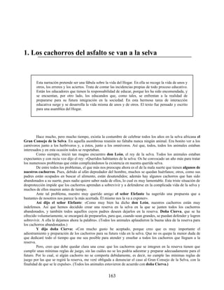 1. Los cachorros del asfalto se van a la selva
Esta narración pretende ser una fábula sobre la vida del Hogar. En ella se recoge la vida de unos y
otros, los errores y los aciertos. Trata de contar las incidencias propias de todo proceso educativo.
Están los educadores que tienen la responsabilidad de educar, porque les ha sido encomendada, y
se encuentan, por otro lado, los educandos que, como tales, se enfrentan a la realidad de
prepararse para su futura integración en la sociedad. En esta hermosa tarea de interacción
educativa surge y se desarrolla la vida misma de unos y de otros. El texto fue pensado y escrito
para una asamblea del Hogar.
Hace mucho, pero mucho tiempo, existía la costumbre de celebrar todos los años en la selva africana el
Gran Consejo de la Selva. En aquella asombrosa reunión no faltaba nunca ningún animal. Era bonito ver a los
carnívoros junto a los herbívoros y, a éstos, junto a los omnívoros. Así que, todos, todos los animales estaban
interesados y en esta ocasión todos se respetaban.
Como siempre, inició tan magno encuentro don León, el rey de la selva. Todos los animales estaban
expectantes y con recia voz dijo el rey: «Queridos habitantes de la selva: Os he convocado un año más para tratar
los numerosos problemas que están complicándonos la existencia en nuestra querida selva.
De entre todos los problemas, el que más nos preocupa ahora es el de la mala suerte que tienen algunos de
nuestros cachorros. Pues, debido al afán depredador del hombre, muchos se quedan huérfanos; otros, como sus
padres están ocupados en buscar el alimento, están desatendidos; además hay algunos cachorros que han sido
abandonados a su suerte, pues nadie quiere saber nada de ellos, lo cual es muy lamentable. Esta triste situación de
desprotección impide que los cachorros aprendan a sobrevivir y a defenderse en la complicada vida de la selva y
muchos de ellos mueren antes de tiempo.
Ante tal problema, nuestro muy querido amigo el señor Elefante ha sugerido una propuesta que a
bastantes de nosotros nos parece la más acertada. Él mismo nos la va a exponer».
Así dijo el señor Elefante: «Como muy bien ha dicho don León, nuestros cachorros están muy
indefensos. Así que hemos decidido crear una reserva en la selva en la que se junten todos los cachorros
abandonados, y también todos aquellos cuyos padres deseen dejarlos en la reserva. Doña Cierva, que se ha
ofrecido voluntariamente, se encargará de prepararlos, para que, cuando sean grandes, se puedan defender y logren
sobrevivir. A ella le dejamos ahora la palabra». (Todos los animales aplaudieron la buena idea de la reserva para
los cachorros abandonados.)
Y dijo doña Cierva: «Con mucho gusto he aceptado, porque creo que es muy importante el
adiestramiento y preparación de los cachorros para su futura vida en la selva. Que no os quepa la menor duda de
que dedicaré todo el tiempo que me sea posible para atender y enseñar a todos los cachorros que lleguen a la
reserva.
Pero, creo que debe quedar clara una cosa: que los cachorros que se integren en la reserva tienen que
cumplir unas mínimas reglas de juego, sin las cuáles no se les podría adiestrar y preparar adecuadamente para el
futuro. Por lo cual, si algún cachorro no se comporta debidamente, es decir, no cumple las mínimas reglas de
juego por las que se regirá la reserva, me veré obligada a denunciar el caso al Gran Consejo de la Selva, con la
finalidad de que se le expulse». (Todos los animales estuvieron de acuerdo con doña Cierva.)
163
 