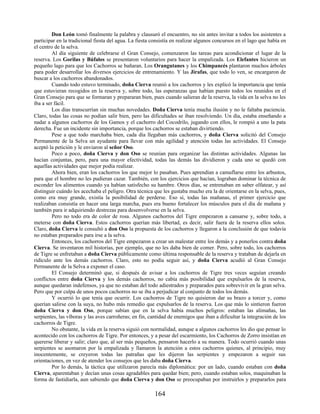 Don León tomó finalmente la palabra y clausuró el encuentro, no sin antes invitar a todos los asistentes a
participar en la tradicional fiesta del agua. La fiesta consistía en realizar algunos concursos en el lago que había en
el centro de la selva.
Al día siguiente de celebrarse el Gran Consejo, comenzaron las tareas para acondicionar el lugar de la
reserva. Los Gorilas y Búfalos se presentaron voluntarios para hacer la empalizada. Los Elefantes hicieron un
pequeño lago para que los Cachorros se bañaran. Los Orangutanes y los Chimpancés plantaron muchos árboles
para poder desarrollar los diversos ejercicios de entrenamiento. Y las Jirafas, que todo lo ven, se encargaron de
buscar a los cachorros abandonados.
Cuando todo estuvo terminado, doña Cierva reunió a los cachorros y les explicó la importancia que tenía
que estuvieran recogidos en la reserva y, sobre todo, las esperanzas que habían puesto todos los reunidos en el
Gran Consejo para que se formaran y prepararan bien, pues cuando salieran de la reserva, la vida en la selva no les
íba a ser fácil.
Los días transcurrían sin muchas novedades. Doña Cierva tenía mucha ilusión y no le faltaba paciencia.
Claro, todas las cosas no podían salir bien, pero las dificultades se iban resolviendo. Un día, estaba enseñando a
nadar a algunos cachorros de los Gamos y el cachorro del Cocodrilo, jugando con ellos, le rompió a uno la pata
derecha. Fue un incidente sin importancia, porque los cachorros se estaban divirtiendo.
Pese a que todo marchaba bien, cada día llegaban más cachorros, y doña Cierva solicitó del Consejo
Permanente de la Selva un ayudante para llevar con más agilidad y atención todas las actividades. El Consejo
aceptó la petición y le enviaron al señor Oso.
Poco a poco, doña Cierva y don Oso se reunían para organizar las distintas actividades. Algunas las
hacían conjuntas, pero, para una mayor efectividad, todas las demás las dividieron y cada uno se quedó con
aquellas actividades que mejor podía realizar.
Ahora bien, eran los cachorros los que mejor lo pasaban. Pues aprendían a camuflarse entre los arbustos,
para que el hombre no les pudieran cazar. También, con los ejercicios que hacían, lograban dominar la técnica de
esconder los alimentos cuando ya habían satisfecho su hambre. Otros días, se entrenaban en saber olfatear, y así
distinguir cuándo les acechaba el peligro. Otra técnica que les gustaba mucho era la de orientarse en la selva, pues,
como era muy grande, existía la posibilidad de perderse. Eso sí, todas las mañanas, el primer ejercicio que
realizaban consistía en hacer una larga marcha, pues era bueno fortalecer los músculos para el día de mañana y
también para ir adquiriendo destrezas para desenvolverse en la selva.
Pero no todo era de color de rosa. Algunos cachorros del Tigre empezaron a cansarse y, sobre todo, a
meterse con doña Cierva. Estos cachorros querían más libertad, es decir, salir fuera de la reserva ellos solos.
Claro, doña Cierva le consultó a don Oso la propuesta de los cachorros y llegaron a la conclusión de que todavía
no estaban preparados para irse a la selva.
Entonces, los cachorros del Tigre empezaron a crear un malestar entre los demás y a ponerlos contra doña
Cierva. Se inventaron mil historias, por ejemplo, que no les daba bien de comer. Pero, sobre todo, los cachorros
de Tigre se enfretaban a doña Cierva públicamente como última responsable de la reserva y trataban de dejarla en
ridículo ante los demás cachorros. Claro, esto no podía seguir así, y doña Cierva acudió al Gran Consejo
Permanente de la Selva a exponer el caso.
El Consejo determinó que, si después de avisar a los cachorros de Tigre tres veces seguían creando
conflictos entre doña Cierva y los demás cachorros, no cabía más posibilidad que expulsarlos de la reserva,
aunque quedaran indefensos, ya que no estaban del todo adiestrados y preparados para sobrevivir en la gran selva.
Pero que por culpa de unos pocos cachorros no se iba a perjudicar al conjunto de todos los demás.
Y ocurrió lo que tenía que ocurrir. Los cachorros de Tigre no quisieron dar su brazo a torcer y, como
querían salirse con la suya, no hubo más remedio que expulsarlos de la reserva. Los que más lo sintieron fueron
doña Cierva y don Oso, porque sabían que en la selva había muchos peligros: estaban las alimañas, las
serpientes, las víboras y las aves carroñeras; en fin, cantidad de enemigos que iban a dificultar la integración de los
cachorros de Tigre.
No obstante, la vida en la reserva siguió con normalidad, aunque a algunos cachorros les dio que pensar lo
acontecido con los cachorros de Tigre. Por entonces, y a pesar del escarmiento, los Cachorros de Zorro insistían en
quererse liberar y salir; claro que, al ser más pequeños, pensaron hacerlo a su manera. Todo ocurrió cuando unas
serpientes se asomaron por la empalizada y llamaron la atención a estos cachorros quienes, al principio, muy
inocentemente, se creyeron todas las patrañas que les dijeron las serpientes y empezaron a seguir sus
orientaciones, en vez de atender los consejos que les daba doña Cierva.
Por lo demás, la táctica que utilizaron parecía más diplomática: por un lado, cuando estaban con doña
Cierva, aparentaban y decían unas cosas agradables para quedar bien; pero, cuando estaban solos, maquinaban la
forma de fastidiarla, aun sabiendo que doña Cierva y don Oso se preocupaban por instruirlos y prepararlos para
164
 