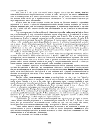 su futura vida en la selva.
Pero, como en la selva y más en la reserva, tarde o temprano todo se sabe, doña Cierva y don Oso
también se enteraron de las maquinaciones de los cachorros de Zorro. Y no le quedó más remedio a doña Cierva,
como la última responsable de la reserva, que llamarles la atención. Claro que, como los cachorros de Zorro eran
más pequeños, se les hizo ver que se dejaran de tonterías y se integraran a la vida de la Reserva, que era lo que
mejor les podía servir para el día de mañana.
Mientras tanto, los demás cachorros seguían con interés las diferentes actividades adiestradoras
programadas en la Reserva. Algunas eran más exigentes que otras, pero los cachorros reconocían que era mejor
esforzarse ahora para poder estar bien preparados y formados para su futura integración en la selva, ya que como
de todos es sabido, en la selva pueden ocurrir las cosas más inesperadas. Así que, desde luego, se trataba de estar
bien adiestrados.
Pero, como parece que, si no hay problemas, la vida no tiene chispa, los cachorros de la Pantera dijeron
que ya estaban cansados de tanto entrenamiento y de tantas normas, así que vieron la forma de salir de la reserva
por la noche, con lo cual, por lo menos se consolaban y podían hacer lo que les daba la gana, sin que nadie
estuviera encima de ellos. La escapada nocturna funcionó las primeras noches; pero un día, a la vuelta de la
aventura, se encontraron con don Oso que los había echado de menos, pues un cachorro de la Cebra se puso
enfermo y, al ir a cuidarle, se dio cuenta de que faltaban los cachorros de la Pantera. Sin decirles nada les indicó
que se fueran a dormir. A la mañana siguiente, los llamó y les recriminó la gran imprudencia que cometían al
marcharse por la noche. Les dijo que la noche está llena de peligros y que podían echar a perder todo lo que se
estaba haciendo con ellos. Ellos se rieron y burlaron de él, porque decían que lo pasaban muy bien y que, además,
nadie les ponía normas fuera, que donde íban podían hacer lo que quisieran. Aceptaron, porque no les quedaba
más remedio, la sanción que les pusieron y quedó así la cosa.
Pasados unos días, un gran revuelo hubo en la Reserva. Nadie sabía lo que pasaba exactamente, pero los
cachorros de la Pantera no habían vuelto esa noche a la Reserva. Doña Cierva hizo las correspondientes
investigaciones y todos lamentaron la noticia: los cachorros de la Pantera habían sido engañados y los habían
secuestrado para llevarlos a un zoo de la ciudad. Todos se quedaron muy tristes porque sabían que en el zoo se
perdía la libertad. Estaban encerrados siempre en una jaula y su vida quedaba totalmente frustrada. Es verdad que
comían y estaban cuidados, pero el precio era muy alto. Vivían encerrados; ya no eran libres.
Pero no todo va a ser negativo. En la Reserva también sucedían historias agradables. Algunos cachorros se
aplicaban para hacer bien su apendizaje y sus entrenamientos. Claro que les costaba esfuerzo y algunos avances
eran una verdadera exigencia, pero ellos sabían que les esperaba un futuro mejor. Los cachorros de los Lobos
ponían mucho interés en aprender las técnicas de la caza, les gustaba vivir en manada, seguían con interés los
ejercicios para coordinarse como grupo al hacer las cosas y es que estaban asimilando que juntos podrían salir
adelante mejor que solos.
También estaban los cachorros de los Monos; su máxima ilusión era estar en un circo. Todos los
cachorros sabían que un circo era la ocasión para viajar, de conocer el mundo, las ciudades, los pueblos. Se hacía
mucho turismo. Además, en el circo se les trataba bien, se alimentaban mejor y, encima, te aplaudía la gente
cuando salías a escena. Uno se hacía pronto famoso y los cachorros de los Hombres se divertían con ellos. Eso
sí, había que aprender a realizar las habilidades propias de un circo, pero merecía la pena el esfuerzo. Estos
cahorros no solían poner muchas pegas, pues tenían muy claro lo que querían ser en el futuro.
Y así fue pasando el tiempo, hasta que llegó el final del año. De nuevo, don León convocó el Gran
Consejo de la Selva. En esta ocasión, le correspondía a doña Cierva una participación importante. Al prinicipio
de la reunión, don León le concedió la palabra. Y doña Cierva expuso, con cierto nerviosismo, pero con claridad,
la memoria de lo que había ocurrido en la Reserva durante todo el año. Dijo que los cachorros lo habían pasado
muy bien y que, desde luego, se habían cumplido los objetivos marcados.
Después explicó que todos los cahorros se habían adaptado a las reglas de juego que regían la Reserva.
Además, muchos cachorros progresaban en el adiestramiento para sobrevivir en la selva. Y, aunque lo sintió
mucho, tuvo que hacer mención a lo acontecido con los cachorros de Tigre y de Zorro, aunque estos últimos,
insistió, parece ser que trataban de adaptarse a la vida y a las exigencias de la reserva, aunque no todos.
Cuando terminó, todos los animales del Gran Consejo la felicitaron y, por unanimidad, le pidieron que
siguiera animando la Reserva. A don Oso también se le pidió que siguiera acompañando a doña Cierva, pues
había desempeñado su papel con acierto. Y también se reconoció su trabajo a los diveros colaboradores; sin ellos,
el adiestramiento no se habría llevado a feliz término.
Y, colorín colorado, este cuento se ha acabado.
165
 