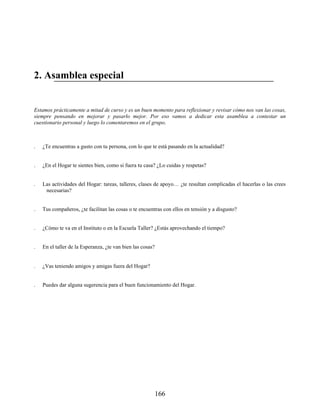 2. Asamblea especial
Estamos prácticamente a mitad de curso y es un buen momento para reflexionar y revisar cómo nos van las cosas,
siempre pensando en mejorar y pasarlo mejor. Por eso vamos a dedicar esta asamblea a contestar un
cuestionario personal y luego lo comentaremos en el grupo.
1. ¿Te encuentras a gusto con tu persona, con lo que te está pasando en la actualidad?
2. ¿En el Hogar te sientes bien, como si fuera tu casa? ¿Lo cuidas y respetas?
3. Las actividades del Hogar: tareas, talleres, clases de apoyo… ¿te resultan complicadas el hacerlas o las crees
necesarias?
4. Tus compañeros, ¿te facilitan las cosas o te encuentras con ellos en tensión y a disgusto?
5. ¿Cómo te va en el Instituto o en la Escuela Taller? ¿Estás aprovechando el tiempo?
6. En el taller de la Esperanza, ¿te van bien las cosas?
7. ¿Vas teniendo amigos y amigas fuera del Hogar?
8. Puedes dar alguna sugerencia para el buen funcionamiento del Hogar.
166
 