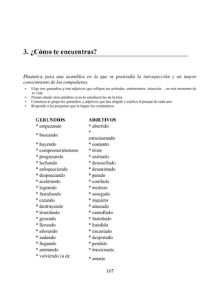 3. ¿Cómo te encuentras?
Dinámica para una asamblea en la que se pretendía la introspección y un mayor
conocimiento de los compañeros.
• Elige tres gerundios y tres adjetivos que reflejen tus actitudes, sentimientos, situación… en este momento de
tu vida.
• Puedes añadir otras palabras si no te satisfacen las de la lista.
• Comunica al grupo los gerundios y adjetivos que has elegido y explica el porqué de cada uno.
• Responde a las preguntas que te hagan los compañeros.
GERUNDIOS ADJETIVOS
* empezando * aburrido
* buscando
*
entusiasmado
* huyendo * contento
* comprometiéndome * triste
* progresando * animado
* luchando * desconfiado
* enloqueciendo * desanimado
* despreciando * parado
* acelerando * confiado
* logrando * molesto
* fastidiando * sosegado
* creando * inquieto
* destruyendo * atascado
* triunfando * camuflado
* gozando * fastidiado
* llorando * hundido
* añorando * encantado
* sudando * despistado
* llegando * perdido
* animando * traicionado
* volviendo (o de
* amado
167
 