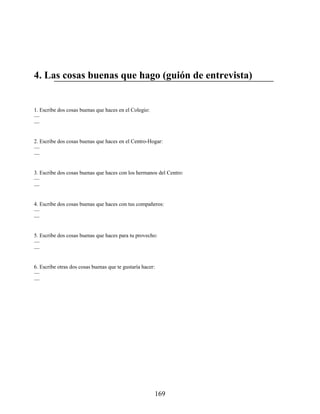 4. Las cosas buenas que hago (guión de entrevista)
1. Escribe dos cosas buenas que haces en el Colegio:
—
—
2. Escribe dos cosas buenas que haces en el Centro-Hogar:
—
—
3. Escribe dos cosas buenas que haces con los hermanos del Centro:
—
—
4. Escribe dos cosas buenas que haces con tus compañeros:
—
—
5. Escribe dos cosas buenas que haces para tu provecho:
—
—
6. Escribe otras dos cosas buenas que te gustaría hacer:
—
—
169
 