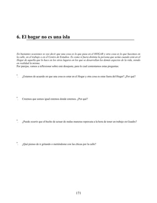 6. El hogar no es una isla
En bastantes ocasiones se oye decir que una cosa es lo que pasa en el HOGAR y otra cosa es lo que hacemos en
la calle, en el trabajo o en el Centro de Estudios. Es como si fuera distinta la persona que actúa cuando está en el
Hogar de aquella que lo hace en los otros lugares en los que se desarrollan los demás aspectos de la vida, siendo
en realidad la misma.
Por parejas, vamos a reflexionar sobre este desajuste, para lo cual contestamos estas preguntas:
1ª. ¿Estamos de acuerdo en que una cosa es estar en el Hogar y otra cosa es estar fuera del Hogar? ¿Por qué?
2ª. Creemos que somos igual estemos donde estemos. ¿Por qué?
3ª. ¿Puede ocurrir que el hecho de actuar de malas maneras repercuta a la hora de tener un trabajo en Guadix?
4ª. ¿Qué pienso de ir gritando o metiéndome con las chicas por la calle?
171
 