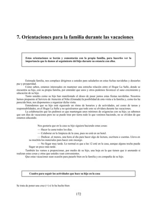 7. Orientaciones para la familia durante las vacaciones
Estas orientaciones se leerán y comentarán con la propia familia, para hacerles ver la
importancia que le damos al seguimiento del hijo durante su estancia con ellos.
Estimada familia, nos complace dirigirnos a ustedes para saludarles en estas fechas navideñas y desearles
paz y prosperidad.
Como saben, estamos interesados en mantener una estrecha relación entre el Hogar La Salle, donde se
encuentra su hijo, con su propia familia, por entender que unos y otros podemos favorecer el sano crecimiento y
educación de su hijo.
Tanto ustedes como su hijo han manifestado el deseo de pasar juntos estas fiestas navideñas. Nosotros
hemos propuesto al Servicio de Atención al Niño (Granada) la posibilidad de esta visita a la familia y, como les ha
parecido bien, nos disponemos a organizar dicha visita.
Entendemos que su hijo está siguiendo un ritmo de horarios y de actividades, así como de tareas y
responsabilidades, en el Hogar La Salle y no quisiéramos que todo esto se olvidara durante las vacaciones.
La colaboración que les pedimos es que mantengan unos mínimos de exigencias con su hijo; ya sabemos
que son días de vacaciones pero no se puede tirar por tierra todo lo que venimos haciendo, no se olviden de que
estamos educando.
Nos gustaría que en la casa su hijo siguiera haciendo estas cosas:
— Hacer la cama todos los días.
— Colaborar en la limpieza de la casa, pues no está en un hotel.
— Dedicar, al menos, una hora al día para hacer algo de lectura, escritura o cuentas. Lleva en
su mochila los materiales para hacer este encargo.
— No llegar muy tarde. Lo normal es que a las 12 esté en la casa, aunque alguna noche pueda
llagar un poco más tarde.
También les vamos a proporcionar, por medio de su hijo, una hoja en la que tienen que ir anotando si
realizan estas cosas y otras que ustedes vean convenientes.
Que estas vacaciones sean ocasión para pasarlo bien en la familia y en compañía de su hijo.
Cuadro para seguir las actividades que hace su hijo en la casa
Se trata de poner una cruz (+) si lo ha hecho bien
172
 
