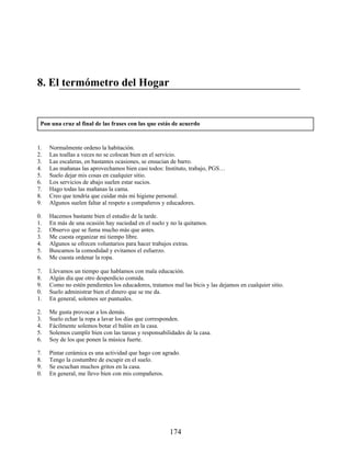 8. El termómetro del Hogar
Pon una cruz al final de las frases con las que estás de acuerdo
01. Normalmente ordeno la habitación.
02. Las toallas a veces no se colocan bien en el servicio.
03. Las escaleras, en bastantes ocasiones, se ensucian de barro.
04. Las mañanas las aprovechamos bien casi todos: Instituto, trabajo, PGS…
05. Suelo dejar mis cosas en cualquier sitio.
06. Los servicios de abajo suelen estar sucios.
07. Hago todas las mañanas la cama.
08. Creo que tendría que cuidar más mi higiene personal.
09. Algunos suelen faltar al respeto a compañeros y educadores.
10. Hacemos bastante bien el estudio de la tarde.
11. En más de una ocasión hay suciedad en el suelo y no la quitamos.
12. Observo que se fuma mucho más que antes.
13. Me cuesta organizar mi tiempo libre.
14. Algunos se ofrecen voluntarios para hacer trabajos extras.
15. Buscamos la comodidad y evitamos el esfuerzo.
16. Me cuesta ordenar la ropa.
17. Llevamos un tiempo que hablamos con mala educación.
18. Algún día que otro desperdicio comida.
19. Como no estén pendientes los educadores, tratamos mal las bicis y las dejamos en cualquier sitio.
20. Suelo administrar bien el dinero que se me da.
21. En general, solemos ser puntuales.
22. Me gusta provocar a los demás.
23. Suelo echar la ropa a lavar los días que corresponden.
24. Fácilmente solemos botar el balón en la casa.
25. Solemos cumplir bien con las tareas y responsabilidades de la casa.
26. Soy de los que ponen la música fuerte.
27. Pintar cerámica es una actividad que hago con agrado.
28. Tengo la costumbre de escupir en el suelo.
29. Se escuchan muchos gritos en la casa.
30. En general, me llevo bien con mis compañeros.
174
 
