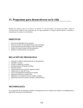 11. Programas para desenvolverse en la vida
Pasados los primeros años en el Centro, los menores se van acercando a la mayoría de edad y vemos la
conveniencia de establecer unos programas que les sigan ayudando a conseguir aquellos hábitos, costumbres y
actitudes que les ayuden a ser autónomos.
OBJETIVOS
• Partir de las habilidades de los menores.
• Precisar con ellos las necesidades futuras fuera del Hogar.
• Crear programas que den respuesta a tales necesidades.
• Dedicar un tiempo semanal a dichos programas.
• Implicar en todo momento a los menores.
RELACIÓN DE PROGRAMAS
• Aprender los hábitos fundamentales de la vida autónoma.
• Aprender a cocinar.
• Lavado y cuidado del vestuario.
• Estrategias para la búsqueda de trabajo.
• Primeros auxilios.
• Administración de la economía: ingresos y gastos.
• Organización y orden de la casa.
• Llevar una programación general de la semana.
• Organización del ocio y tiempo libre.
• Manejarse en el cuidado de la casa: arreglos, compras…
• Saber desenvolverse en asuntos oficiales y administrativos.
• …
METODOLOGÍA
En el desarrollo de los programas, facilitar el protagonismo de los menores, pero desde un acompañamiento y
seguimiento por parte de sus educadores.
178
 