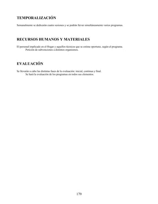 TEMPORALIZACIÓN
Semanalmente se dedicarán cuatro sesiones y se podrán llevar simultáneamente varios programas.
RECURSOS HUMANOS Y MATERIALES
El personal implicado en el Hogar y aquellos técnicos que se estime oportuno, según el programa.
Petición de subvenciones a distintos organismos.
EVALUACIÓN
Se llevarán a cabo las distintas fases de la evaluación: inicial, continua y final.
Se hará la evaluación de los programas en todos sus elementos.
179
 