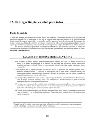 12. Un Hogar limpio: es salud para todos
Punto de partida
A todas las personas nos gusta tener la ropa limpia, sin manchas, y lo mismo podemos decir de tener una
habitación ordenada. No es igual entrar en una sala de estar en la que todo está limpio y en su sitio, que en otra
donde reine el desorden y la suciedad y en la que los muebles aparezcan llenos de polvo y todo desordenado: las
cortinas rotas y descolgadas, los armarios sin orden ni concierto o las sillas rotas y colocadas de cualquier manera;
seguro que resulta más acogedora y cómoda una sala ordenada y limpia, aunque el mobiliario sea pobre y sencillo.
En el fondo, a todos nos gusta tener todo limpio y ordenado. Lo que realmente nos cuesta es limpiar las
cosas y tenerlas ordenadas. Fácilmente decimos que los otros son quienes tienen que ordenar y limpiar las cosas.
De verdad, ¿tiene que ser así?
PARA SER UNA PERSONA ORDENADA Y LIMPIA
• Con el tiempo, os haréis mayores, formaréis una familia, tendréis una casa y, si habéis practicado el
orden, si os habéis acostumbrado a la limpieza, os será fácil que en vuestro hogar todo resulte
agradable, acogedor y cómodo. Nunca os avergonzaréis, si tenéis una visita, porque todo estará limpio
y ordenado.
• Todo empieza por la higiene personal. El ejercicio físico, la actividad que hacemos genera sudor,
manchas, olores corporales… Todo esto se puede evitar con un buen aseo y cuidando la ropa. Los
primeros que salimos ganando somos nosotros y después las personas que nos rodean. Además, la
suciedad puede favorecer ciertas infecciones.
• En el Hogar La Salle tenemos unos locales y espacios que de manera especial utilizamos: habitaciones,
salas de juego, televisión, estudio y aseos. Nos corresponde a nosotros tenerlos a punto y con una
buena presentación. Es cuestión de organizarse.
• No es la primera vez que nos han visitado nuestras familias o nuestras amistades y a todos nos gusta que
vean todo en perfecto estado. Y esto lo vemos en nuestras propias casas. A nuestra familia también le
gusta tener todo limpio y bien ordenado cuando alguien nos visita.
• De todo lo dicho podemos deducir que debemos acostumbrarnos a ser limpios y ordenados con nuestras
cosas personales y con los locales que utilizamos. Todos saldremos ganando. Para ello tendremos en
cuenta lo siguiente:
En cada uno de los locales pondremos unas hojas informativas con las orientaciones que nos ayuden a
tenerlo todo limpio y ordenado y para saber utilizar los locales.
180
 