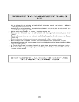 DISTRIBUCIÓN Y ORDEN EN LAS HABITACIONES Y CUARTOS DE
BAÑO
• Por las mañanas, hay que asearse al levantarse, dejar la cama hecha antes de ir al Instituto o a la Escuela
Taller y dejar la habitación ordenada.
• En los armarios de las habitaciones ha de estar bien colocada la ropa, en la parte de abajo, y en la parte
superior los demás objetos personales.
• La ropa se deja bien doblada en los armarios y distribuida según el uso.
• Habrá una llave del armario nuevo en cada habitación y la otra se guardará en dirección, en el llavero
general.
• Debajo de las camas tienen que estar solamente la alfombra y las zapatillas de andar por casa o las chanclas
de ir al baño.
• En las perchas de las habitaciones se colocan las batas, monos de trabajo y prendas similares.
• En los cuartos de baño hay perchas suficientes para dejar las toallas y tienen que estar bien colocadas.
• En los armarios del cuarto de baño, tiene que colocarse, ordenadamente, todo el calzado y los útiles para su
limpieza (cepillos y betún).
• El material de limpieza se encuentra en el armario del pasillo, que se dejará ordenado una vez que se utilice.
• Por las tardes, habrá un seguimiento para que, durante el tiempo de la ducha, se deje ordenada la habitación y
se limpie el cuarto de baño.
EL ORDEN Y LA LIMPIEZA DE LA CASA NOS AYUDAN A SER ORDENADOS Y LIMPIOS
EN NUESTRAS COSAS Y EN NUESTRAS PROPIAS PERSONAS.
181
 