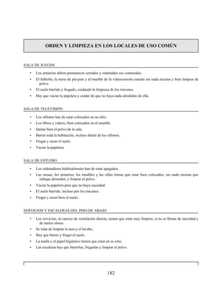 ORDEN Y LIMPIEZA EN LOS LOCALES DE USO COMÚN
SALA DE JUEGOS
• Los armarios deben permanecer cerrados y ordenados sus contenidos.
• El futbolín, la mesa de pin-pon y el mueble de la videoconsola estarán sin nada encima y bien limpios de
polvo.
• El suelo barrido y fregado, cuidando la limpieza de los rincones.
• Hay que vaciar la papelera y cuidar de que no haya nada alrededor de ella.
SALA DE TELEVISIÓN
• Los sillones han de estar colocados en su sitio.
• Los libros y vídeos, bien colocados en el mueble.
• Quitar bien el polvo de la sala.
• Barrer toda la habitación, incluso detrás de los sillones.
• Fregar y secar el suelo.
• Vaciar la papelera.
SALA DE ESTUDIO
• Los ordenadores habitualmente han de estar apagados.
• Las mesas, los armarios, los muebles y las sillas tienen que estar bien colocados, sin nada encima que
indique desorden, y limpiar el polvo.
• Vaciar la papelera para que no haya suciedad.
• El suelo barrido, incluso por los rincones.
• Fregar y secar bien el suelo.
SERVICIOS Y ESCALERAS DEL PISO DE ABAJO
• Los servicios, al carecer de ventilación directa, tienen que estar muy limpios; si no se llenan de suciedad y
de malos olores.
• Se trata de limpiar la taza y el lavabo.
• Hay que barrer y fregar el suelo.
• La toalla y el papel higiénico tienen que estar en su sitio.
• Las escaleras hay que barrerlas, fregarlas y limpiar el polvo.
182
 