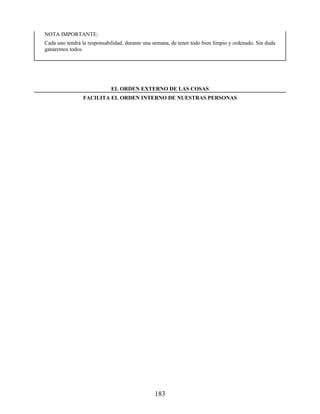 NOTA IMPORTANTE:
Cada uno tendrá la responsabilidad, durante una semana, de tener todo bien limpio y ordenado. Sin duda
ganaremos todos.
EL ORDEN EXTERNO DE LAS COSAS
FACILITA EL ORDEN INTERNO DE NUESTRAS PERSONAS
183
 