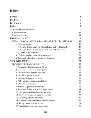 Índice
Portada 2
Créditos 5
Dedicatoria 6
Índice 7
A modo de presentación 11
1. ¿Nos situamos? 11
2. Acerca del título 13
PRIMERA PARTE 17
DE TAL PALO TAL ASTILLA: FAMILIAS MULTIPROBLEMÁTICAS 17
1. Punto de partida 18
1. 1. Carta de una joven que ha pasado por centros de acogida 18
1. 2. Carta de un adolescente que está en el ambiente actual 19
2. ¿Cómo son sus familias? 19
3. ¿Quiénes son los chicos que nos ocupan? 21
4. Se trata de educarlos, es uno de sus derechos 22
SEGUNDA PARTE 27
CRITERIOS DE FUNCIONAMIENTO 27
1. Paciencia, este asunto va «pa´ largo» 28
2. Dos pasos «palante» y cinco «patrás» 30
3. La vía indirecta siempre funciona 32
4. Una de cal y otra de arena 34
5. La inmovilización no es pegar 36
6. Padre y madre: pedagogía del afecto 38
7. Chico, tú vales mucho 40
8. Normas sí, pero con flexibilidad 42
9. Todo planificado, pero viva la improvisación 44
10. Hay que dar explicaciones, no son niños 46
11. Divide y vencerás: siempre da resultado 48
12. Lo de hoy, mañana no cuenta 50
13. Los educadores cambiamos nuestros papeles 52
14. Tiempo fuera, pero, de la casa 54
15. Necesitamos los errores para educar 56
184
 