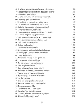 16. ¡Oye! Que a mí no me engañas, que todo se sabe 58
17. Siempre negociación: partimos de que no quieren 60
18. Sin empatía no se avanza 62
19. La intencionalidad educativa que nunca falte 64
20. Ceder hoy, para ganar mañana 66
21. El conflicto es necesario y ayuda a crecer 68
22. Los insultos son terapéuticos, los de ellos 70
23. Quién ha dicho miedo, ¡si son unos niños! 72
24. El método machaca, nunca falla 74
25. El orden externo, imprescindible para el interno 76
26. Tu futuro empieza hoy, ¡no esperes! 78
27. ¡Que respetes mis derechos! Y… ¿tú los míos? 80
28. De lo que nos cuentan no sabemos nada 82
29. Ellos sí que lo tienen difícil 84
30. ¡Quiero ir al médico! 86
31. Las entrevistas personalizan 88
32. Del «o todos o nadie» a la individualización 90
33. Comer, jugar... juntos, crea la fraternidad 92
34. El que rompe paga 94
35. Dime cómo vistes y te diré quién eres 96
36. La asamblea: taller de diálogo 98
37. ¡No me grites!… ¡no soy tu padre! 100
38. ¡Que no quiero estudiar! 102
39. ¡Con mi cuerpo hago lo que quiero! 104
40. De trabajo en trabajo y tiro porque me toca 106
41. Todo lo quieren y exigen al instante 109
42. Hay niños que se mueren de hambre 111
43. Los dos caminos 113
44. ¡Qué lata tener que hacer la cama! 115
45. ¿Puede comer mi madre con nosotros? 117
46. He nacido para ser feliz 119
47. Y después de los 18 años, ¿qué? 121
48. Un pulso, ´pa´ ver quién manda 124
49. Lo siento, mañana tienes cita en el juzgado 127
50. ¿Cuándo hablamos del sexo? 129
185
 