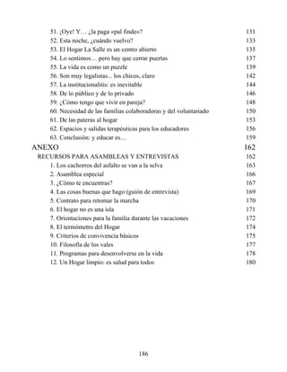 51. ¡Oye! Y… ¿la paga «pal finde»? 131
52. Esta noche, ¿cuándo vuelvo? 133
53. El Hogar La Salle es un centro abierto 135
54. Lo sentimos… pero hay que cerrar puertas 137
55. La vida es como un puzzle 139
56. Son muy legalistas... los chicos, claro 142
57. La institucionalitis: es inevitable 144
58. De lo público y de lo privado 146
59. ¿Cómo tengo que vivir en pareja? 148
60. Necesidad de las familias colaboradoras y del voluntariado 150
61. De las pateras al hogar 153
62. Espacios y salidas terapéuticas para los educadores 156
63. Conclusión: y educar es… 159
ANEXO 162
RECURSOS PARA ASAMBLEAS Y ENTREVISTAS 162
1. Los cachorros del asfalto se van a la selva 163
2. Asamblea especial 166
3. ¿Cómo te encuentras? 167
4. Las cosas buenas que hago (guión de entrevista) 169
5. Contrato para retomar la marcha 170
6. El hogar no es una isla 171
7. Orientaciones para la familia durante las vacaciones 172
8. El termómetro del Hogar 174
9. Criterios de convivencia básicos 175
10. Filosofía de los vales 177
11. Programas para desenvolverse en la vida 178
12. Un Hogar limpio: es salud para todos 180
186
 