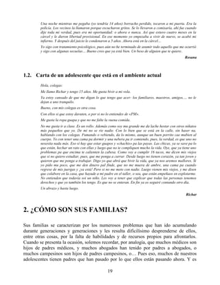 Una noche mientras me pegaba (yo tendría 14 años) borracho perdido, tocaron a mi puerta. Era la
policía. Los vecinos la llamaron porque escucharon gritos. Se lo llevaron a comisaría, ahí fue cuando
dije toda mi verdad, pues era mi oportunidad: o ahora o nunca. Así que estuvo cuatro meses en la
cárcel y le dieron libertad provisional. En ese momento yo empezaba a vivir de nuevo, se acabó mi
infierno. Y después del juicio le condenaron a 5 años. Ahora está en la cárcel…
Yo sigo con tratamiento psicológico, pues aún no he terminado de asumir todo aquello que me ocurrió
y sigo con algunas secuelas… Bueno creo que ya está bien. Un beso de alguien que te quiere.
Rosana
1.2. Carta de un adolescente que está en el ambiente actual
Hola, colegas:
Me llamo Richar y tengo 15 años. Me gusta bivir a mi vola.
Ya estoy cansado de que me digan lo que tengo que acer: los familiares, maestros, amigos,… no le
dejan a uno tranquilo.
Bueno, con mis colegas es otra cosa.
Con ellos si que estoy davuten, o por si no lo entiendes de «PM».
Me gusta la ropa guapa y que no me falte la vuena comida.
No me gusta ir a clase. Es un rollo. Además como soy mu grande me da lache hestar con otros niñatos
más pequeños que yo. De mi no se rie nadie. Con lo bien que se está en la calle, sin haser na,
hablando con los colegas. Fumando o vebiendo, da lo mismo, aunque un buen porrito cae mubien al
cuerpo. Yo con tener una cama pa dormir y una nebera pa ir comiendo, pues, la verdad, es que uno no
nesesita nada más. Eso sí hay que estar guapos y «chachis» pa las payas. Las chicas, ya se save pa lo
que están, hechar un rato con ellas y luego que no te compliquen mucho la vida. Oye, que ya tiene uno
problemas pa que encima te calienten la cabesa. Como voy a cumplir 16 tacos, me dicen mis viejos
que si no quiero estudiar, pues, que me ponga a currar. Desde luego no tienen corazón, ya tan joven y
quieren que me ponga a trabajar. Digo yo que abrá que bivir la vida, que ya nos aremos mallores. Si
yo pido mu poco, que me den dinero pal finde, que no me muera de ambre, una cama pa cuando
regrese de mis juergas y ¡ya está! Pero si no me meto con nadie. Luego vienen mis viejos, y me disen
que colabore en la casa, que hayude a mi padre en el taller, o sea, que están empeñaos en explotarme.
No entienden que todavía soi un niño. Les voy a tener que explicar que todas las personas tenemos
derechos y que yo también los tengo. Es que no se enteran. En fin ya os seguiré contando otro día.
Un abrazo y hasta luego.
Richar
2. ¿CÓMO SON SUS FAMILIAS?
Sus familias se caracterizan por los numerosos problemas que han ido acumulando
durante generaciones y generaciones y les resulta dificilísimo desprenderse de ellos,
entre otras cosas, por la falta de habilidades y de recursos propios para afrontarlos.
Cuando se presenta la ocasión, solemos recordar, por analogía, que muchos médicos son
hijos de padres médicos, y muchos abogados han tenido por padres a abogados, o
muchos campesinos son hijos de padres campesinos, o… Pues eso, muchos de nuestros
adolescentes tienen padres que han pasado por lo que ellos están pasando ahora. Y es
19
 
