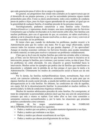 que cada generación pasa el relevo de su carga a la siguiente.
En general, sus progenitores han estado más centrados en la supervivencia que en
el desarrollo de sus propias personas, y es que las necesidades primarias siguen siendo
primordiales para ellos. Como ya decía anteriormente, todos estos modelos de conducta
pasan de padres a hijos, pues los hijos siguen aprendiendo de sus padres; al igual que en
la generalidad de cualquier familia, el modelaje procede de las personas mayores.
Sociológicamente, podíamos caracterizar a estas familias como Familias
Multiproblemáticas y representan, desde siempre, una tarea compleja para los Servicios
Comunitarios que se hallan involucrados en la intervención sobre ellas. Son familias con
muchos problemas, pero con el agravante de que, en ocasiones, no saben resolverlos y
además se da la situación de que no desean resolverlos; es decir, que viven y conviven al
calor del «rescoldo» de los problemas.
Sí tienen claro que, cuando les desbordan los problemas, pueden recurrir a la
Administración para que les «eche» una mano. Por lo que vengo observando, suelen
conocer todos los recursos sociales de los que pueden disponer. ¡Y los aprovechan!
Aunque en muchas ocasiones «utilizan» los Servicios Sociales, para ayudas inmediatas
de índole material, no tanto para resolver o encauzar sus problemas verdaderamente.
Claro que se da el caso de muchas familias que están tan cerradas sobre sí mismas,
que, al final, son los Servicios So-24 ciales los que tienen que tomar la iniciativa en la
intervención, porque la familias, por sí mismas y por razones varias, no dan el paso. Pero
los problemas les están afectando. En esta situación se genera hostilidad hacia la
intervencón. Muchos serían los ejemplos que podría citar de familias que manifiestan su
descontento y enfadado ante la pérdida de un hijo porque el juez pasa la tutela a la
Administración. Últimamente los medios de comunicación social se hacen eco de esta
realidad.
Por lo demás, las familias multiproblemáticas tienen, normalmente, bajo nivel
social, con carencias culturales y económicas acentuadas. Esto no quita para que en
algunas familias de escala social elevada, se pueda dar también una situación de bastante
desorganización en la vida familiar. No obstante, las condiciones de vida de aquéllas,
son espejo fiel de la desestructuración familiar: la precariedad en muchos ámbitos, la
promiscuidad y la falta de condiciones higiénicas mínimas…
Muchos de nuestros adolescentes proceden de estas familias. Por consiguiente, al
tratar de comprender su personalidad, podemos decir que hay una serie de características
comunes que más o menos se repiten. Casi todos ellos se han visto sometidos a
semejantes carencias socioambientales y, por lo tanto, las situaciones que presentan
podemos considerarlas como comunes.
Algunos de los rasgos caracterizadores de las FAMILIAS
MULTIPROBLEMÁTICAS serían los siguientes:
• Padres y madres que son pobres y no pueden mantener dignamente a sus hijos.
• Padres y madres que maltratan a sus hijos.
• Padres y madres que abusan sexualmente de sus hijos.
• Padres y madres que abusan psicológicamente de sus hijos.
20
 