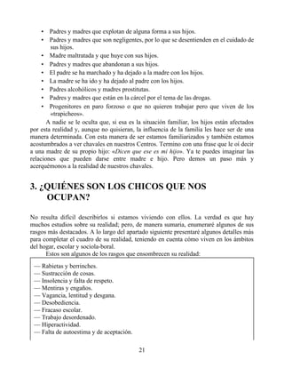 • Padres y madres que explotan de alguna forma a sus hijos.
• Padres y madres que son negligentes, por lo que se desentienden en el cuidado de
sus hijos.
• Madre maltratada y que huye con sus hijos.
• Padres y madres que abandonan a sus hijos.
• El padre se ha marchado y ha dejado a la madre con los hijos.
• La madre se ha ido y ha dejado al padre con los hijos.
• Padres alcohólicos y madres prostitutas.
• Padres y madres que están en la cárcel por el tema de las drogas.
• Progenitores en paro forzoso o que no quieren trabajar pero que viven de los
«trapicheos».
A nadie se le oculta que, si esa es la situación familiar, los hijos están afectados
por esta realidad y, aunque no quisieran, la influencia de la familia les hace ser de una
manera determinada. Con esta manera de ser estamos familiarizados y también estamos
acostumbrados a ver chavales en nuestros Centros. Termino con una frase que le oí decir
a una madre de su propio hijo: «Dicen que ese es mi hijo». Ya te puedes imaginar las
relaciones que pueden darse entre madre e hijo. Pero demos un paso más y
acerquémonos a la realidad de nuestros chavales.
3. ¿QUIÉNES SON LOS CHICOS QUE NOS
OCUPAN?
No resulta difícil describirlos si estamos viviendo con ellos. La verdad es que hay
muchos estudios sobre su realidad; pero, de manera sumaria, enumeraré algunos de sus
rasgos más destacados. A lo largo del apartado siguiente presentaré algunos detalles más
para completar el cuadro de su realidad, teniendo en cuenta cómo viven en los ámbitos
del hogar, escolar y sociola-boral.
Estos son algunos de los rasgos que ensombrecen su realidad:
— Rabietas y berrinches.
— Sustracción de cosas.
— Insolencia y falta de respeto.
— Mentiras y engaños.
— Vagancia, lentitud y desgana.
— Desobediencia.
— Fracaso escolar.
— Trabajo desordenado.
— Hiperactividad.
— Falta de autoestima y de aceptación.
21
 