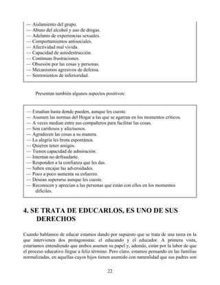 — Aislamiento del grupo.
— Abuso del alcohol y uso de drogas.
— Adelanto de experiencias sexuales.
— Comportamientos antisociales.
— Afectividad mal vivida.
— Capacidad de autodestrucción.
— Continuas frustraciones.
— Obsesión por las cosas y personas.
— Mecanismos agresivos de defensa.
— Sentimientos de inferioridad.
Presentan también algunos aspectos positivos:
— Estudian hasta donde pueden, aunque les cueste.
— Asumen las normas del Hogar a las que se agarran en los momentos críticos.
— A veces median entre sus compañeros para facilitar las cosas.
— Son cariñosos y afectuosos.
— Agradecen las cosas a su manera.
— La alegría les brota espontánea.
— Quieren tener amigos.
— Tienen capacidad de admiración.
— Intentan no defraudarte.
— Responden a la confianza que les das.
— Saben encajar las adversidades.
— Poco a poco aumenta su esfuerzo.
— Desean superarse aunque les cueste.
— Reconocen y aprecian a las personas que están con ellos en los momentos
difíciles.
4. SE TRATA DE EDUCARLOS, ES UNO DE SUS
DERECHOS
Cuando hablamos de educar estamos dando por supuesto que se trata de una tarea en la
que intervienen dos protagonistas: el educando y el educador. A primera vista,
estaríamos entendiendo que ambos asumen su papel y, además, están por la labor de que
el proceso educativo llegue a feliz término. Pero claro, estamos pensando en las familias
normalizadas, en aquellas cuyos hijos tienen asumido con naturalidad que sus padres son
22
 