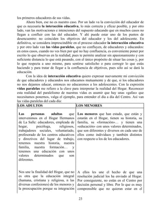 los primeros educadores de sus vidas.
Ahora bien, ese no es nuestro caso. Por un lado va la convicción del educador de
que es necesaria la interacción educativa, lo más correcta y eficaz posible, y por otro
lado, van las motivaciones e intenciones del supuesto educando que en muchos casos no
llegan a confluir con las del educador. Y ahí puede estar uno de los puntos de
desencuentro: no coinciden los objetivos del educador y los del adolescente. En
definitiva, se considera imprescindible en el proceso educador la interacción educativa
y por otro lado van las vidas paralelas, que no confluyen, de educadores y educandos:
en estos casos, cuando no ves bien por qué no hay confluencia, es conveniente poner por
escrito lo que observas en la realidad, pues te permite analizar sin apasionamiento y con
suficiente distancia lo que está pasando, con el único propósito de situar las cosas y, por
lo que respecta a uno mismo, para sentirse satisfecho o para corregir lo que estás
haciendo y para tratar de llegar a la confluencia de objetivos, pues sólo así se dará la
educación.
Con la idea de interacción educativa quiero expresar nuevamente mi convicción
de que educadores y educandos nos educamos mutuamente y de que, si los educadores
no nos dejamos educar, entonces no educaremos a los adolescentes. Con la expresión
vidas paralelas me refiero a la clave para interpretar la realidad del Hogar. Reconocer
esta realidad del paralelismo de nuestras vidas es asumir que hay unas «gafas» que
necesitamos ponernos, valga el ejemplo, para entender el día a día del Centro. Así van
las vidas paralelas del cada día:
LOS ADULTOS LOS MENORES
Las personas adultas que
intervenimos en el Hogar Hermanos
de La Salle: educadores, empleada de
hogar, psicóloga, religiosos,
trabajadores sociales, voluntariado,
profesorado de los centros educativos
y directivos del lugar de trabajo,
tenemos nuestra historia, nuestra
familia, nuestra formación… y
tenemos una educación con unos
valores determinados que son
diferentes.
Los menores que han estado, que están y
estarán en el Hogar, tienen su historia, su
familia, su «formación»… y tienen una
«educación» con unos valores determinados,
que son diferentes y diversos en cada uno de
ellos como individuos y también distintos
con respecto a los de los educadores.
Nos une la finalidad del Hogar, que no
es otra que la educación integral
(humana, cristiana y religiosa, n las
diversas confesiones) de los menores y
la preocupación porque su integración
A ellos les une el hecho de que una
resolución judicial los ha enviado al Hogar.
Por consiguiente, no están en el Centro por
decisión personal y libre. Por lo que es muy
comprensible que no quieran estar en el
23
 