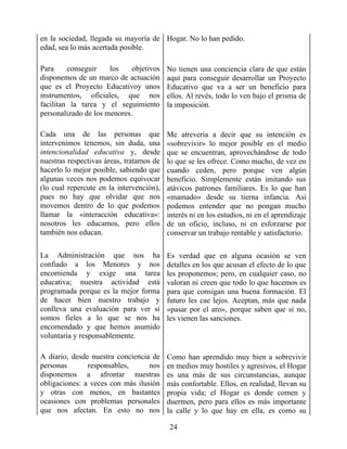 en la sociedad, llegada su mayoría de
edad, sea lo más acertada posible.
Hogar. No lo han pedido.
Para conseguir los objetivos
disponemos de un marco de actuación
que es el Proyecto Educativoy unos
instrumentos, oficiales, que nos
facilitan la tarea y el seguimiento
personalizado de los menores.
No tienen una conciencia clara de que están
aquí para conseguir desarrollar un Proyecto
Educativo que va a ser un beneficio para
ellos. Al revés, todo lo ven bajo el prisma de
la imposición.
Cada una de las personas que
intervenimos tenemos, sin duda, una
intencionalidad educativa y, desde
nuestras respectivas áreas, tratamos de
hacerlo lo mejor posible, sabiendo que
algunas veces nos podemos equivocar
(lo cual repercute en la intervención),
pues no hay que olvidar que nos
movemos dentro de lo que podemos
llamar la «interacción educativa»:
nosotros les educamos, pero ellos
también nos educan.
Me atrevería a decir que su intención es
«sobrevivir» lo mejor posible en el medio
que se encuentran, aprovechándose de todo
lo que se les ofrece. Como mucho, de vez en
cuando ceden, pero porque ven algún
beneficio. Simplemente están imitando sus
atávicos patrones familiares. Es lo que han
«mamado» desde su tierna infancia. Así
podemos entender que no pongan mucho
interés ni en los estudios, ni en el aprendizaje
de un oficio, incluso, ni en esforzarse por
conservar un trabajo rentable y satisfactorio.
La Administración que nos ha
confiado a los Menores y nos
encomienda y exige una tarea
educativa; nuestra actividad está
programada porque es la mejor forma
de hacer bien nuestro trabajo y
conlleva una evaluación para ver si
somos fieles a lo que se nos ha
encomendado y que hemos asumido
voluntaria y responsablemente.
Es verdad que en alguna ocasión se ven
detalles en los que acusan el efecto de lo que
les proponemos; pero, en cualquier caso, no
valoran ni creen que todo lo que hacemos es
para que consigan una buena formación. El
futuro les cae lejos. Aceptan, más que nada
«pasar por el aro», porque saben que si no,
les vienen las sanciones.
A diario, desde nuestra conciencia de
personas responsables, nos
disponemos a afrontar nuestras
obligaciones: a veces con más ilusión
y otras con menos, en bastantes
ocasiones con problemas personales
que nos afectan. En esto no nos
Como han aprendido muy bien a sobrevivir
en medios muy hostiles y agresivos, el Hogar
es una más de sus circunstancias, aunque
más confortable. Ellos, en realidad, llevan su
propia vida; el Hogar es donde comen y
duermen, pero para ellos es más importante
la calle y lo que hay en ella, es como su
24
 