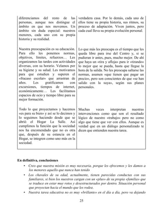 diferenciamos del resto de las
personas, aunque nos distingue el
ámbito en que nos movemos. Un
ámbito sin duda especial: nuestros
menores, cada uno con su propia
historia y su realidad.
verdadera casa. Por lo demás, cada uno de
ellos tiene su propia historia, sus ritmos, su
proceso de adaptación. Viven juntos, pero
cada cual lleva su propia evolución personal.
Nuestra preocupación es su educación.
Para ello les ponemos normas,
objetivos, límites, refuerzos… Les
organizamos las tardes con actividades
diversas, con su horario. Velamos por
su higiene y su salud. Les motivamos
para que estudien y superen el
«fracaso escolar» que arrastran de
años. Les gratificamos con
excursiones, tiempos de internet,
económicamente… Les facilitamos
espacios de ocio y tiempo libre para su
mejor formación.
Lo que más les preocupa es el tiempo que les
queda libre para irse del Centro y, si se
pudieran ir antes, pues, mucho mejor. De ahí
que haya un «tira y afloja» para ir «tirando»
lo mejor que se pueda, hasta que llegue la
hora de la salida. No les preocupa saltarse las
normas, asumen «que tienen que pagar un
precio», pero son conscientes de que «se han
salido con la suya», según sus planes
personales.
Todo lo que proyectamos y hacemos
«es para su bien» y así se lo decimos y
lo seguimos haciendo desde que se
abrió el Hogar La Salle. Así
cumplimos la función que la sociedad
nos ha encomendado que no es otra
que, después de su estancia en el
Hogar, se integren como uno más en la
sociedad.
Muchas veces interpretan nuestras
intervenciones como que son el resultado
lógico de nuestro «trabajo» pero no como
algo que tiene que ver con ellos. Aunque es
verdad que en un diálogo personalizado te
dicen que entienden nuestra tarea.
En definitiva, conclusiones
• Creo que nuestra misión es muy necesaria, porque les ofrecemos y les damos a
los menores aquello que nunca han tenido
• Los chavales de su edad, actualmente, tienen parecidas conductas con sus
familiares, si bien los nuestros cargan con un «plus» de su propia «familia» que
se traduce en estar muy rotos y desestructurados por dentro. Situación personal
que proyectan hacia el mundo que les rodea.
• Nuestra tarea educativa no es muy «brillante» en el día a día, pero va dejando
25
 