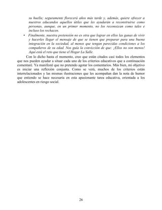 su huella; seguramente florecerá años más tarde y, además, quiere ofrecer a
nuestros educandos aquellos útiles que les ayudarán a reconstruirse como
personas, aunque, en un primer momento, no los reconozcan como tales e
incluso los rechacen.
• Finalmente, nuestra pretensión no es otra que lograr en ellos las ganas de vivir
y hacerles llegar el mensaje de que se tienen que preparar para una buena
integración en la sociedad, al menos que tengan parecidas condiciones a los
compañeros de su edad. Nos guía la convicción de que: ¡Ellos no son menos!
Aquí está el reto que tiene el Hogar La Salle.
Con lo dicho hasta el momento, creo que están citados casi todos los elementos
que nos pueden ayudar a situar cada uno de los criterios educativos que a continuación
comentaré. Ya manifesté que no pretendo agotar los comentarios. Más bien, mi objetivo
es iniciar una reflexión conjunta. Como se verá, muchos de los criterios están
interrelacionados y las mismas ilustraciones que les acompañan dan la nota de humor
que entiendo se hace necesaria en esta apasionante tarea educativa, orientada a los
adolescentes en riesgo social.
26
 