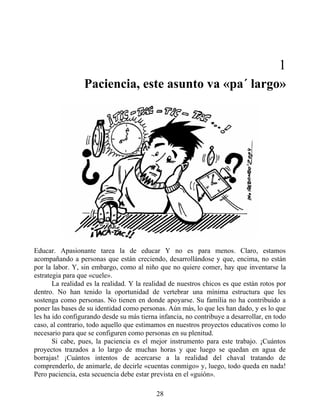 1
Paciencia, este asunto va «pa´ largo»
Educar. Apasionante tarea la de educar Y no es para menos. Claro, estamos
acompañando a personas que están creciendo, desarrollándose y que, encima, no están
por la labor. Y, sin embargo, como al niño que no quiere comer, hay que inventarse la
estrategia para que «cuele».
La realidad es la realidad. Y la realidad de nuestros chicos es que están rotos por
dentro. No han tenido la oportunidad de vertebrar una mínima estructura que les
sostenga como personas. No tienen en donde apoyarse. Su familia no ha contribuido a
poner las bases de su identidad como personas. Aún más, lo que les han dado, y es lo que
les ha ido configurando desde su más tierna infancia, no contribuye a desarrollar, en todo
caso, al contrario, todo aquello que estimamos en nuestros proyectos educativos como lo
necesario para que se configuren como personas en su plenitud.
Si cabe, pues, la paciencia es el mejor instrumento para este trabajo. ¡Cuántos
proyectos trazados a lo largo de muchas horas y que luego se quedan en agua de
borrajas! ¡Cuántos intentos de acercarse a la realidad del chaval tratando de
comprenderlo, de animarle, de decirle «cuentas conmigo» y, luego, todo queda en nada!
Pero paciencia, esta secuencia debe estar prevista en el «guión».
28
 