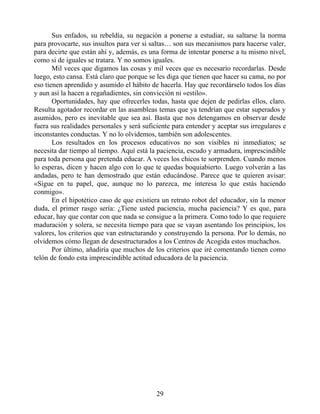 Sus enfados, su rebeldía, su negación a ponerse a estudiar, su saltarse la norma
para provocarte, sus insultos para ver si saltas… son sus mecanismos para hacerse valer,
para decirte que están ahí y, además, es una forma de intentar ponerse a tu mismo nivel,
como si de iguales se tratara. Y no somos iguales.
Mil veces que digamos las cosas y mil veces que es necesario recordarlas. Desde
luego, esto cansa. Está claro que porque se les diga que tienen que hacer su cama, no por
eso tienen aprendido y asumido el hábito de hacerla. Hay que recordárselo todos los días
y aun así la hacen a regañadientes, sin convicción ni «estilo».
Oportunidades, hay que ofrecerles todas, hasta que dejen de pedirlas ellos, claro.
Resulta agotador recordar en las asambleas temas que ya tendrían que estar superados y
asumidos, pero es inevitable que sea así. Basta que nos detengamos en observar desde
fuera sus realidades personales y será suficiente para entender y aceptar sus irregulares e
inconstantes conductas. Y no lo olvidemos, también son adolescentes.
Los resultados en los procesos educativos no son visibles ni inmediatos; se
necesita dar tiempo al tiempo. Aquí está la paciencia, escudo y armadura, imprescindible
para toda persona que pretenda educar. A veces los chicos te sorprenden. Cuando menos
lo esperas, dicen y hacen algo con lo que te quedas boquiabierto. Luego volverán a las
andadas, pero te han demostrado que están educándose. Parece que te quieren avisar:
«Sigue en tu papel, que, aunque no lo parezca, me interesa lo que estás haciendo
conmigo».
En el hipotético caso de que existiera un retrato robot del educador, sin la menor
duda, el primer rasgo sería: ¿Tiene usted paciencia, mucha paciencia? Y es que, para
educar, hay que contar con que nada se consigue a la primera. Como todo lo que requiere
maduración y solera, se necesita tiempo para que se vayan asentando los principios, los
valores, los criterios que van estructurando y construyendo la persona. Por lo demás, no
olvidemos cómo llegan de desestructurados a los Centros de Acogida estos muchachos.
Por último, añadiría que muchos de los criterios que iré comentando tienen como
telón de fondo esta imprescindible actitud educadora de la paciencia.
29
 
