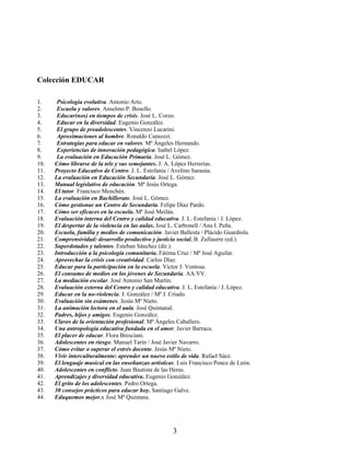 Colección EDUCAR
1. Psicología evolutiva. Antonio Arto.
2. Escuela y valores. Anselmo P. Bosello.
3. Educar(nos) en tiempos de crisis. José L. Corzo.
4. Educar en la diversidad. Eugenio González.
5. El grupo de preadolescentes. Vincenzo Lucarini.
6. Aproximaciones al hombre. Ronaldo Camozzi.
7. Estrategias para educar en valores. Mª Ángeles Hernando.
8. Experiencias de innovación pedagógica. Isabel López.
9. La evaluación en Educación Primaria. José L. Gómez.
10. Cómo librarse de la tele y sus semejantes. J. A. López Herrerías.
11. Proyecto Educativo de Centro. J. L. Estefanía / Avelino Sarasúa.
12. La evaluación en Educación Secundaria. José L. Gómez.
13. Manual legislativo de educación. Mª Jesús Ortega.
14. El tutor. Francisco Menchén.
15. La evaluación en Bachillerato. José L. Gómez.
16. Cómo gestionar un Centro de Secundaria. Felipe Díaz Pardo.
17. Cómo ser eficaces en la escuela. Mª José Meilán.
18. Evaluación interna del Centro y calidad educativa. J. L. Estefanía / J. López.
19. El despertar de la violencia en las aulas. José L. Carbonell / Ana I. Peña.
20. Escuela, familia y medios de comunicación. Javier Ballesta / Plácido Guardiola.
21. Comprensividad: desarrollo productivo y justicia social. B. Zufiaurre (ed.).
22. Superdotados y talentos. Esteban Sánchez (dir.).
23. Introducción a la psicología comunitaria. Fátima Cruz / Mª José Aguilar.
24. Aprovechar la crisis con creatividad. Carlos Díaz.
25. Educar para la participación en la escuela. Víctor J. Ventosa.
26. El consumo de medios en los jóvenes de Secundaria. AA.VV.
27. La mediación escolar. José Antonio San Martín.
28. Evaluación externa del Centro y calidad educativa. J. L. Estefanía / J. López.
29. Educar en la no-violencia. J. González / Mª J. Criado.
30. Evaluación sin exámenes. Jesús Mª Nieto.
31. La animación lectora en el aula. José Quintanal.
32. Padres, hijos y amigos. Eugenio González.
33. Claves de la orientación profesional. Mª Ángeles Caballero.
34. Una antropología educativa fundada en el amor. Javier Barraca.
35. El placer de educar. Flora Bresciani.
36. Adolescentes en riesgo. Manuel Tarín / José Javier Navarro.
37. Cómo evitar o superar el estrés docente. Jesús Mª Nieto.
38. Vivir interculturalmente: aprender un nuevo estilo de vida. Rafael Sáez.
39. El lenguaje musical en las enseñanzas artísticas. Luis Francisco Ponce de León.
40. Adolescentes en conflicto. Juan Bautista de las Heras.
41. Aprendizajes y diversidad educativa. Eugenio González.
42. El grito de los adolescentes. Pedro Ortega.
43. 30 consejos prácticos para educar hoy. Santiago Galve.
44. Eduquemos mejor.x José Mª Quintana.
3
 