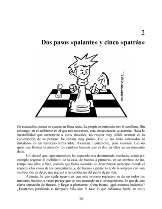 2
Dos pasos «palante» y cinco «patrás»
En educación, nunca se avanza en línea recta. La propia experiencia nos lo confirma. Sin
embargo, en el ambiente en el que nos movemos, esta circunstancia se acentúa. Dada la
inestabilidad que caracteriza a estos chavales, les resulta muy difícil avanzar en la
construcción de su persona. Se cansan muy pronto. Eso sí, no están estancados ni
instalados en un retroceso irreversible. Avanzan. Lentamente, pero avanzan. Eso no
quita que llamen la atención los cambios bruscos que se dan en ellos en un momento
dado.
Un chaval que, aparentemente, ha superado una determinada conducta, como por
ejemplo respetar el mobiliario de la casa, de buenas a primeras, en un arrebato de ira,
rompe una silla; o bien, parecía que había asumido un determinado principio moral: el
respeto a las cosas de los compañeros, y, de buenas a primeras te da la sorpresa con una
sustracción; es decir, que regresa a las conductas del punto de partida.
Además, lo que suele ocurrir es que este proceso regresivo se da en todos los
menores; incluso, a veces parece que se van turnando en el protagonismo, lo que da una
cierta sensación de fracaso, y llegas a plantearte: «Pero bueno, ¿qué estamos haciendo?
¿Estaremos perdiendo el tiempo?» Más aún. Y todo lo que habíamos hecho en estos
30
 