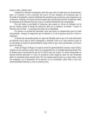 meses o años, ¿dónde está?
Legítimo es hacerse la pregunta, pero hay que estar avisado para no desanimarse;
pues, en realidad se han avanzado dos pasos. Si nos situamos en el proceso que va
llevando el muchacho, estamos hablando de anécdotas que acontecen, que reaparecen, en
su historia. Además, el mismo retroceso puede dar ocasión para hacerle recapacitar sobre
la importancia de afianzar bien las cosas y no darlas fácilmente por conseguidas.
Por otro lado, es inevitable el retroceso, por cuanto es volver al «refugio» de lo
que ha estado siendo él desde los primeros años de su infancia, en donde —nunca lo
tenemos que olvidar— se pusieron las bases de su identidad.
En cuanto a la actitud del educador, tiene que darse la comprensión, pues no todo
está perdido. Aunque la impresión que te abruma es la de la penosa tarea de «volver a
empezar».
El hecho de retroceder puede ser signo de rebeldía ante lo que se le está ofreciendo
en relación con lo que se tenía conseguido y asumido. Esto ya es muy positivo, pues se
le está dando al chaval la oportunidad de elegir entre lo que viene arrastrando y lo nuevo
que se le ofrece.
Antes de llegar al Hogar ni siquiera tenían la oportunidad de avanzar, mejor dicho,
estaban en un continuo avance hacia la consagración de su realidad desestructurada. Por
lo demás estoy convencido de que en la vida lo que nos ocurre, lo vamos integrando en
nuestra historia personal. A veces lo acusamos como negativo, pero en otro momento
dado, lo encajamos para nuestro bien. Por eso aunque parezca que se va para atrás, como
los cangrejos, en el desarrollo de la persona se va avanzando, sobre todo si hay una
intencionalidad educativa, como es nuestro caso.
31
 