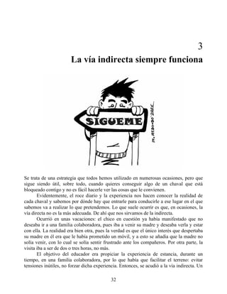 3
La vía indirecta siempre funciona
Se trata de una estrategia que todos hemos utilizado en numerosas ocasiones, pero que
sigue siendo útil, sobre todo, cuando quieres conseguir algo de un chaval que está
bloqueado contigo y no es fácil hacerle ver las cosas que le convienen.
Evidentemente, el roce diario y la experiencia nos hacen conocer la realidad de
cada chaval y sabemos por dónde hay que entrarle para conducirle a ese lugar en el que
sabemos va a realizar lo que pretendemos. Lo que suele ocurrir es que, en ocasiones, la
vía directa no es la más adecuada. De ahí que nos sirvamos de la indirecta.
Ocurrió en unas vacaciones: el chico en cuestión ya había manifestado que no
deseaba ir a una familia colaboradora, pues iba a venir su madre y deseaba verla y estar
con ella. La realidad era bien otra, pues la verdad es que el único interés que despertaba
su madre en él era que le había prometido un móvil, y a esto se añadía que la madre no
solía venir, con lo cual se solía sentir frustrado ante los compañeros. Por otra parte, la
visita iba a ser de dos o tres horas, no más.
El objetivo del educador era propiciar la experiencia de estancia, durante un
tiempo, en una familia colaboradora, por lo que había que facilitar el terreno: evitar
tensiones inútiles, no forzar dicha experiencia. Entonces, se acudió a la vía indirecta. Un
32
 
