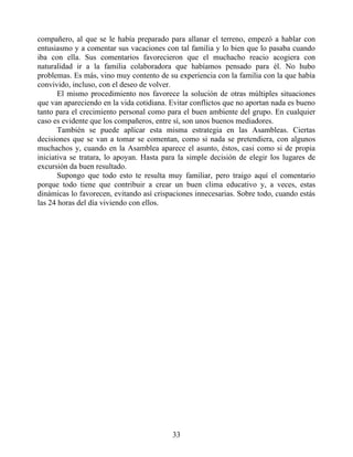 compañero, al que se le había preparado para allanar el terreno, empezó a hablar con
entusiasmo y a comentar sus vacaciones con tal familia y lo bien que lo pasaba cuando
iba con ella. Sus comentarios favorecieron que el muchacho reacio acogiera con
naturalidad ir a la familia colaboradora que habíamos pensado para él. No hubo
problemas. Es más, vino muy contento de su experiencia con la familia con la que había
convivido, incluso, con el deseo de volver.
El mismo procedimiento nos favorece la solución de otras múltiples situaciones
que van apareciendo en la vida cotidiana. Evitar conflictos que no aportan nada es bueno
tanto para el crecimiento personal como para el buen ambiente del grupo. En cualquier
caso es evidente que los compañeros, entre sí, son unos buenos mediadores.
También se puede aplicar esta misma estrategia en las Asambleas. Ciertas
decisiones que se van a tomar se comentan, como si nada se pretendiera, con algunos
muchachos y, cuando en la Asamblea aparece el asunto, éstos, casi como si de propia
iniciativa se tratara, lo apoyan. Hasta para la simple decisión de elegir los lugares de
excursión da buen resultado.
Supongo que todo esto te resulta muy familiar, pero traigo aquí el comentario
porque todo tiene que contribuir a crear un buen clima educativo y, a veces, estas
dinámicas lo favorecen, evitando así crispaciones innecesarias. Sobre todo, cuando estás
las 24 horas del día viviendo con ellos.
33
 