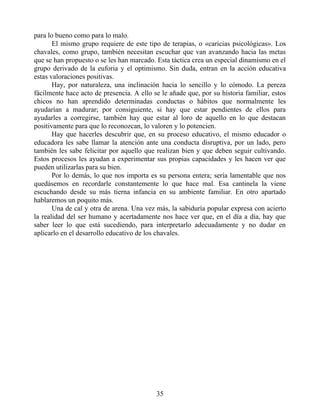 para lo bueno como para lo malo.
El mismo grupo requiere de este tipo de terapias, o «caricias psicológicas». Los
chavales, como grupo, también necesitan escuchar que van avanzando hacia las metas
que se han propuesto o se les han marcado. Esta táctica crea un especial dinamismo en el
grupo derivado de la euforia y el optimismo. Sin duda, entran en la acción educativa
estas valoraciones positivas.
Hay, por naturaleza, una inclinación hacia lo sencillo y lo cómodo. La pereza
fácilmente hace acto de presencia. A ello se le añade que, por su historia familiar, estos
chicos no han aprendido determinadas conductas o hábitos que normalmente les
ayudarían a madurar; por consiguiente, si hay que estar pendientes de ellos para
ayudarles a corregirse, también hay que estar al loro de aquello en lo que destacan
positivamente para que lo reconozcan, lo valoren y lo potencien.
Hay que hacerles descubrir que, en su proceso educativo, el mismo educador o
educadora les sabe llamar la atención ante una conducta disruptiva, por un lado, pero
también les sabe felicitar por aquello que realizan bien y que deben seguir cultivando.
Estos procesos les ayudan a experimentar sus propias capacidades y les hacen ver que
pueden utilizarlas para su bien.
Por lo demás, lo que nos importa es su persona entera; sería lamentable que nos
quedásemos en recordarle constantemente lo que hace mal. Esa cantinela la viene
escuchando desde su más tierna infancia en su ambiente familiar. En otro apartado
hablaremos un poquito más.
Una de cal y otra de arena. Una vez más, la sabiduría popular expresa con acierto
la realidad del ser humano y acertadamente nos hace ver que, en el día a día, hay que
saber leer lo que está sucediendo, para interpretarlo adecuadamente y no dudar en
aplicarlo en el desarrollo educativo de los chavales.
35
 