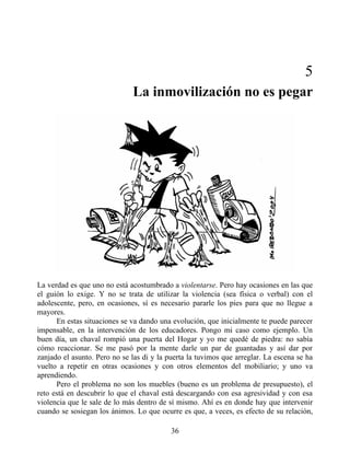 5
La inmovilización no es pegar
La verdad es que uno no está acostumbrado a violentarse. Pero hay ocasiones en las que
el guión lo exige. Y no se trata de utilizar la violencia (sea física o verbal) con el
adolescente, pero, en ocasiones, sí es necesario pararle los pies para que no llegue a
mayores.
En estas situaciones se va dando una evolución, que inicialmente te puede parecer
impensable, en la intervención de los educadores. Pongo mi caso como ejemplo. Un
buen día, un chaval rompió una puerta del Hogar y yo me quedé de piedra: no sabía
cómo reaccionar. Se me pasó por la mente darle un par de guantadas y así dar por
zanjado el asunto. Pero no se las di y la puerta la tuvimos que arreglar. La escena se ha
vuelto a repetir en otras ocasiones y con otros elementos del mobiliario; y uno va
aprendiendo.
Pero el problema no son los muebles (bueno es un problema de presupuesto), el
reto está en descubrir lo que el chaval está descargando con esa agresividad y con esa
violencia que le sale de lo más dentro de sí mismo. Ahí es en donde hay que intervenir
cuando se sosiegan los ánimos. Lo que ocurre es que, a veces, es efecto de su relación,
36
 