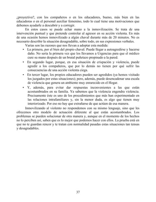 ¿proyectiva?, con los compañeros o en los educadores, bueno, más bien en las
educadoras o en el personal auxiliar femenino, todo lo cual tiene una motivaciones que
debemos ayudarle a descubrir y a corregir.
En estos casos se puede echar mano a la inmovilización. Se trata de una
intervención puntual y que pretende controlar al agresor en su acción violenta. En más
de una ocasión hemos inmovilizado a algún chaval durante más de 20 minutos. No es
necesario describir la situación desagradable, sobre todo, en sus expresiones verbales.
Varias son las razones que nos llevan a adoptar esta medida:
• La primera, por el bien del propio chaval. Puede llegar a autoagredirse y hacerse
daño. No sería la primera vez que los llevamos a Urgencias para que el médico
cure su mano después de un brutal puñetazo propinado a la pared.
• En segundo lugar, porque, en esa situación de crispación y violencia, puede
agredir a los compañeros, que por lo demás no tienen por qué sufrir las
consecuencias de una acción violenta ciega.
• En tercer lugar, los propios educadores pueden ser agredidos (ya hemos visitado
los juzgados por estas situaciones); pero, además, puede desencadenar una escala
de violencia que genera un ambiente muy enrarecido en el Hogar.
• Y, además, para evitar dar respuestas inconvenientes a las que están
acostumbrados en su familia. Ya sabemos que la violencia engendra violencia.
Precisamente éste es uno de los procedimientos que más han experimentado en
las relaciones intrafamiliares y, sin la menor duda, es algo que tienen muy
interiorizado. Por eso no hay que extrañarse de que actúen de esa manera.
Inmovilizando al violento no respondemos con su mismo lenguaje, sino que les
ofrecemos otro modelo de actuación diferente al que están acostumbrados. Los
problemas se pueden solucionar de otra manera y, aunque en el momento de los hechos
no lo perciben así, saben que es lo mejor que podemos hacer con ellos. La prueba está en
que no te guardan rencor y te tratan con normalidad pasadas estas situaciones tan tensas
y desagradables.
37
 