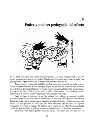 6
Padre y madre: pedagogía del afecto
No es fácil conseguir este talante paterno-materno. La razón fundamental es que ni
somos sus padres ni somos sus madres. No obstante, los papeles de madre y padre hay
que ejercerlos, representarlos, en la interacción educativa de cada día.
Para empezar, es bastante probable que la imagen que tienen de su padre y de su
madre sea poco correcta. Claro, siempre, según los parámetros normales que solemos
tener de lo que deben ser el padre y la madre en un buen ambiente familiar. Sin embargo,
y a pesar de las deficiencias en este sentido, ellos siguen, casi biológicamente,
conservando el vínculo afectivo que les une a su madre y a su padre.
Sería de ilusos no tener en cuenta esta realidad. Sin embargo, y contando con ella,
y reconociendo que en ocasiones es una rémora, el educador ha de procurar encarnar la
figura del padre y de la madre, que en sus características objetivas y positivas, nunca han
tenido. En este proceso se suele dar una doble situación: por un lado, en algunos
momentos, proyectan la imagen del padre o de la madre en los educadores, generando
conflictos; por otro lado, te piden y agradecen, veladamente, el afecto que no tuvieron.
Introducir esta figura paterno-materna en las relaciones con los chavales es
38
 