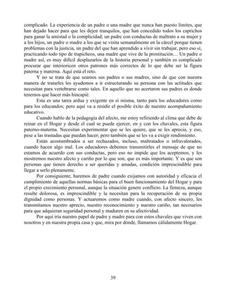 complicado. La experiencia de un padre o una madre que nunca han puesto límites, que
han dejado hacer para que les dejen tranquilos, que han concedido todos los caprichos
para ganar la amistad o la complicidad; un padre con conductas de maltrato a su mujer y
a los hijos, un padre o madre a los que se visita semanalmente en la cárcel porque tienen
problemas con la justicia, un padre del que han aprendido a vivir sin trabajar, pero eso sí,
practicando todo tipo de trapicheos, una madre que vive de la prostitución… Un padre o
madre así, es muy difícil desplazarlos de la historia personal y también es complicado
procurar que interioricen otros patrones más correctos de lo que debe ser la figura
paterna y materna. Aquí está el reto.
Y no se trata de que seamos sus padres o sus madres, sino de que con nuestra
manera de tratarles les ayudemos a ir estructurando su persona con las actitudes que
necesitan para vertebrarse como tales. En aquello que no acertaron sus padres es donde
tenemos que hacer más hincapié.
Esta es una tarea ardua y exigente en sí misma, tanto para los educadores como
para los educandos; pero aquí va a residir el posible éxito de nuestro acompañamiento
educativo.
Cuando hablo de la pedagogía del afecto, me estoy refiriendo al clima que debe de
reinar en el Hogar y desde el cual se puede ejercer, en y con los chavales, esta figura
paterno-materna. Necesitan experimentar que se les quiere, que se les aprecia, y eso,
pese a las trastadas que puedan hacer; pero también que se les va a exigir rendimiento.
Están acostumbrados a ser rechazados, incluso, maltratados o infravalorados,
cuando hacen algo mal. Los educadores debemos transmitirles el mensaje de que no
estamos de acuerdo con sus conductas, pero eso no impide que los aceptemos, y les
mostremos nuestro afecto y cariño por lo que son, que es más importante. Y es que son
personas que tienen derecho a ser queridas y amadas, condición imprescindible para
llegar a serlo plenamente.
Por consiguiente, haremos de padre cuando exijamos con autoridad y eficacia el
cumplimiento de aquellas normas básicas para el buen funcionamiento del Hogar y para
el propio crecimiento personal, aunque la situación genere conflicto. La firmeza, aunque
resulte dolorosa, es imprescindible y la necesitan para la recuperación de su propia
dignidad como personas. Y actuaremos como madre cuando, con afecto sincero, les
transmitamos nuestro aprecio, nuestro reconocimiento y nuestro cariño, tan necesarios
para que adquieran seguridad personal y maduren en su afectividad.
Por aquí iría nuestro papel de padre y madre para con estos chavales que viven con
nosotros y en nuestra propia casa y que, mira por dónde, llamamos cálidamente Hogar.
39
 