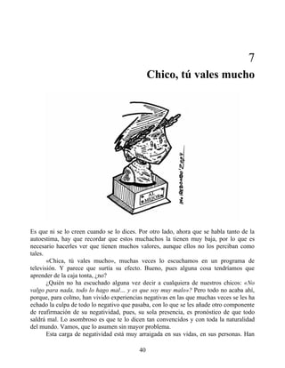 7
Chico, tú vales mucho
Es que ni se lo creen cuando se lo dices. Por otro lado, ahora que se habla tanto de la
autoestima, hay que recordar que estos muchachos la tienen muy baja, por lo que es
necesario hacerles ver que tienen muchos valores, aunque ellos no los perciban como
tales.
«Chica, tú vales mucho», muchas veces lo escuchamos en un programa de
televisión. Y parece que surtía su efecto. Bueno, pues alguna cosa tendríamos que
aprender de la caja tonta, ¿no?
¿Quién no ha escuchado alguna vez decir a cualquiera de nuestros chicos: «No
valgo para nada, todo lo hago mal… y es que soy muy malo»? Pero todo no acaba ahí,
porque, para colmo, han vivido experiencias negativas en las que muchas veces se les ha
echado la culpa de todo lo negativo que pasaba, con lo que se les añade otro componente
de reafirmación de su negatividad, pues, su sola presencia, es pronóstico de que todo
saldrá mal. Lo asombroso es que te lo dicen tan convencidos y con toda la naturalidad
del mundo. Vamos, que lo asumen sin mayor problema.
Esta carga de negatividad está muy arraigada en sus vidas, en sus personas. Han
40
 