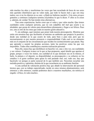 sido muchos los años y muchísimas las veces que han escuchado de boca de sus seres
más queridos (familiares) que no valen nada, que todo lo hacen mal y que son muy
malos; eso si no les dijeron en su cara: «¡Ojalá no hubieras nacido!». Con estos piropos
gratuitos y continuos cualquiera termina creyéndose lo que le dicen. Y ellos se lo creen
y, además, de verdad. No han tenido otras alternativas.
Tras estas experiencias, hazles creer que sí valen y que valen mucho. Que tienen
cualidades como cualquier persona, que no son culpables del mal que ocurre a su
alrededor, que gozan de valores para desarrollarse plenamente y llegar a ser felices. Pues
eso, este es otro de los retos que están en nuestro guión educativo.
Y, sin embargo, aquí tenemos que poner toda nuestra preocupación. Mientras que
estén con nosotros hay que facilitarles al máximo un ambiente que propicie lo positivo,
desde una realidad en la que ocurre de todo, para bien o para mal, pero que no
necesariamente es por nuestra presencia o responsabilidad. Cada cual es un elemento
más en el conjunto de las circunstancias que inciden los acontecimientos que pasan. Hay
que aprender a asumir las propias acciones, tanto las positivas como las que son
mejorables. Todas ellas contribuyen a nuestra realización personal.
Para ello, nunca hay que desfallecer en hacerles ver, una y otra vez, sus cualidades
y sus valores. Cualquier avance en lo que se han propuesto, aquel detalle que aportan al
grupo, porque a veces los tienen, esa cualidad en la que destacan sea en la música, el
baile, la pintura o el deporte; su disponibilidad, su preocupación y su esfuerzo en los
estudios o el gesto cariñoso para quien lo está pasando mal; eso, todo eso, hay que
hacérselo ver porque es parte esencial de lo que también son. Necesitan escuchar una
melodía positiva y optimista, distinta de la que escucharon en su ambiente familiar.
A esta actitud de valoración positiva hay que añadir la intervención del personal
técnico que, con su trabajo especializado, incide en estos mismos planteamientos; será
entonces y sólo entonces, cuando podremos decir a nuestros muchachos, sin retórica ni
engaño: «Chico, tú vales mucho».
41
 