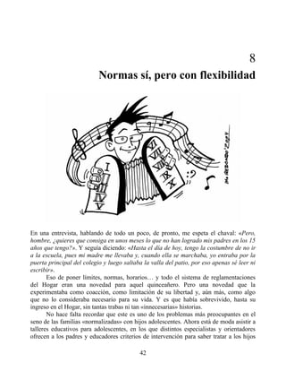 8
Normas sí, pero con flexibilidad
En una entrevista, hablando de todo un poco, de pronto, me espeta el chaval: «Pero,
hombre, ¿quieres que consiga en unos meses lo que no han logrado mis padres en los 15
años que tengo?». Y seguía diciendo: «Hasta el día de hoy, tengo la costumbre de no ir
a la escuela, pues mi madre me llevaba y, cuando ella se marchaba, yo entraba por la
puerta principal del colegio y luego saltaba la valla del patio, por eso apenas sé leer ni
escribir».
Eso de poner límites, normas, horarios… y todo el sistema de reglamentaciones
del Hogar eran una novedad para aquel quinceañero. Pero una novedad que la
experimentaba como coacción, como limitación de su libertad y, aún más, como algo
que no lo consideraba necesario para su vida. Y es que había sobrevivido, hasta su
ingreso en el Hogar, sin tantas trabas ni tan «innecesarias» historias.
No hace falta recordar que este es uno de los problemas más preocupantes en el
seno de las familias «normalizadas» con hijos adolescentes. Ahora está de moda asistir a
talleres educativos para adolescentes, en los que distintos especialistas y orientadores
ofrecen a los padres y educadores criterios de intervención para saber tratar a los hijos
42
 