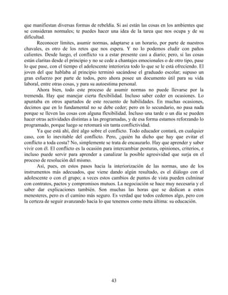 que manifiestan diversas formas de rebeldía. Si así están las cosas en los ambientes que
se consideran normales; te puedes hacer una idea de la tarea que nos ocupa y de su
dificultad.
Reconocer límites, asumir normas, adaptarse a un horario, por parte de nuestros
chavales, es otro de los retos que nos espera. Y no lo podemos eludir con paños
calientes. Desde luego, el conflicto va a estar presente casi a diario; pero, si las cosas
están claritas desde el principio y no se cede a chantajes emocionales o de otro tipo, pase
lo que pase, con el tiempo el adolescente interioriza todo lo que se le está ofreciendo. El
joven del que hablaba al principio terminó sacándose el graduado escolar; supuso un
gran esfuerzo por parte de todos, pero ahora posee un documento útil para su vida
laboral, entre otras cosas, y para su autoestima personal.
Ahora bien, todo este proceso de asumir normas no puede llevarse por la
tremenda. Hay que manejar cierta flexibilidad. Incluso saber ceder en ocasiones. Lo
apuntaba en otros apartados de este recuento de habilidades. En muchas ocasiones,
decimos que en lo fundamental no se debe ceder; pero en lo secundario, no pasa nada
porque se lleven las cosas con alguna flexibilidad. Incluso una tarde o un día se pueden
hacer otras actividades distintas a las programadas, y de esa forma estamos reforzando lo
programado, porque luego se retomará sin tanta conflictividad.
Ya que está ahí, diré algo sobre el conflicto. Todo educador contará, en cualquier
caso, con lo inevitable del conflicto. Pero, ¿quién ha dicho que hay que evitar el
conflicto a toda costa? No, simplemente se trata de encauzarlo. Hay que aprender y saber
vivir con él. El conflicto es la ocasión para intercambiar posturas, opiniones, criterios, e
incluso puede servir para aprender a canalizar la posible agresividad que surja en el
proceso de resolución del mismo.
Así, pues, en estos pasos hacia la interiorización de las normas, uno de los
instrumentos más adecuados, que viene dando algún resultado, es el diálogo con el
adolescente o con el grupo; a veces estos cambios de puntos de vista pueden culminar
con contratos, pactos y compromisos mutuos. La negociación se hace muy necesaria y el
saber dar explicaciones también. Son muchas las horas que se dedican a estos
menesteres, pero es el camino más seguro. Es verdad que todos cedemos algo, pero con
la certeza de seguir avanzando hacia lo que tenemos como meta última: su educación.
43
 