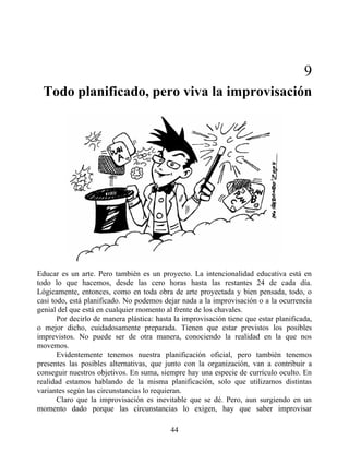 9
Todo planificado, pero viva la improvisación
Educar es un arte. Pero también es un proyecto. La intencionalidad educativa está en
todo lo que hacemos, desde las cero horas hasta las restantes 24 de cada día.
Lógicamente, entonces, como en toda obra de arte proyectada y bien pensada, todo, o
casi todo, está planificado. No podemos dejar nada a la improvisación o a la ocurrencia
genial del que está en cualquier momento al frente de los chavales.
Por decirlo de manera plástica: hasta la improvisación tiene que estar planificada,
o mejor dicho, cuidadosamente preparada. Tienen que estar previstos los posibles
imprevistos. No puede ser de otra manera, conociendo la realidad en la que nos
movemos.
Evidentemente tenemos nuestra planificación oficial, pero también tenemos
presentes las posibles alternativas, que junto con la organización, van a contribuir a
conseguir nuestros objetivos. En suma, siempre hay una especie de currículo oculto. En
realidad estamos hablando de la misma planificación, solo que utilizamos distintas
variantes según las circunstancias lo requieran.
Claro que la improvisación es inevitable que se dé. Pero, aun surgiendo en un
momento dado porque las circunstancias lo exigen, hay que saber improvisar
44
 