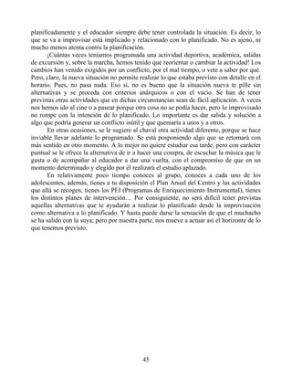 planificadamente y el educador siempre debe tener controlada la situación. Es decir, lo
que se va a improvisar está implicado y relacionado con lo planificado. No es ajeno, ni
mucho menos atenta contra la planificación.
¡Cuántas veces teníamos programada una actividad deportiva, académica, salidas
de excursión y, sobre la marcha, hemos tenido que reorientar o cambiar la actividad! Los
cambios han venido exigidos por un conflicto, por el mal tiempo, o vete a saber por qué.
Pero, claro, la nueva situación no permite realizar lo que estaba previsto con detalle en el
horario. Pues, no pasa nada. Eso sí, no es bueno que la situación nueva te pille sin
alternativas y se proceda con criterios anárquicos o con el vacío. Se han de tener
previstas otras actividades que en dichas circunstancias sean de fácil aplicación. A veces
nos hemos ido al cine o a pasear porque otra cosa no se podía hacer, pero lo improvisado
no rompe con la intención de lo planificado. Lo importante es dar salida y solución a
algo que podría generar un conflicto inútil y que quemaría a unos y a otros.
En otras ocasiones, se le sugiere al chaval otra actividad diferente, porque se hace
inviable llevar adelante lo programado. Se está posponiendo algo que se retomará con
más sentido en otro momento. A lo mejor no quiere estudiar esa tarde, pero con carácter
puntual se le ofrece la alternativa de ir a hacer una compra, de escuchar la música que le
gusta o de acompañar al educador a dar una vuelta, con el compromiso de que en un
momento determinado y elegido por él realizará el estudio aplazado.
En relativamente poco tiempo conoces al grupo, conoces a cada uno de los
adolescentes, además, tienes a tu disposición el Plan Anual del Centro y las actividades
que allá se recogen, tienes los PEI (Programas de Enriquecimiento InstrumentaI), tienes
los distintos planes de intervención… Por consiguiente, no será difícil tener previstas
aquellas alternativas que te ayudarán a realizar lo planificado desde la improvisación
como alternativa a lo planificado. Y hasta puede darse la sensación de que el muchacho
se ha salido con la suya; pero por nuestra parte, nos mueve a actuar así el horizonte de lo
que tenemos previsto.
45
 