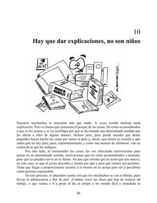 10
Hay que dar explicaciones, no son niños
Nuestros muchachos lo necesitan más que nadie. A veces resulta molesta tanta
explicación. Pero es bueno que conozcan el porqué de las cosas. No están acostumbrados
a que se les razone y se les justifique por qué se ha tomado una determinada medida que
les afecta a ellos de alguna manera. Incluso peor, pues puede suceder que desde
pequeños hayan hecho las cosas por temor al palo y, ahora, que tienen la ocasión y que
saben que no hay palo, pues, espontáneamente y como una manera de afirmarse, van en
contra de lo que les indiques.
Por otro lado, al comentarles las cosas, les vas ofreciendo motivaciones para
actuar en un determinado sentido, motivaciones que no están acostumbrados a manejar,
pero que les pueden servir en su futuro. No hay que olvidar que la razón que nos mueve,
en este caso, es que el joven descubra y asuma por qué y para qué realiza sus acciones.
Tiene que llegar a proporcionarse razones a sí mismo en su actuar para ser y percibirse
como persona responsable.
En este proceso, el educador cuenta con que los muchachos se van a rebelar, pues
llevan la adolescencia a flor de piel. ¡Cuántas veces les dices que han de realizar tal
trabajo, o que vamos a ir a pasar el día al campo y les resulta fácil e inmediata la
46
 