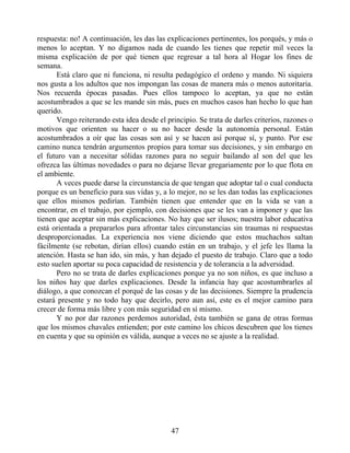 respuesta: no! A continuación, les das las explicaciones pertinentes, los porqués, y más o
menos lo aceptan. Y no digamos nada de cuando les tienes que repetir mil veces la
misma explicación de por qué tienen que regresar a tal hora al Hogar los fines de
semana.
Está claro que ni funciona, ni resulta pedagógico el ordeno y mando. Ni siquiera
nos gusta a los adultos que nos impongan las cosas de manera más o menos autoritaria.
Nos recuerda épocas pasadas. Pues ellos tampoco lo aceptan, ya que no están
acostumbrados a que se les mande sin más, pues en muchos casos han hecho lo que han
querido.
Vengo reiterando esta idea desde el principio. Se trata de darles criterios, razones o
motivos que orienten su hacer o su no hacer desde la autonomía personal. Están
acostumbrados a oír que las cosas son así y se hacen así porque sí, y punto. Por ese
camino nunca tendrán argumentos propios para tomar sus decisiones, y sin embargo en
el futuro van a necesitar sólidas razones para no seguir bailando al son del que les
ofrezca las últimas novedades o para no dejarse llevar gregariamente por lo que flota en
el ambiente.
A veces puede darse la circunstancia de que tengan que adoptar tal o cual conducta
porque es un beneficio para sus vidas y, a lo mejor, no se les dan todas las explicaciones
que ellos mismos pedirían. También tienen que entender que en la vida se van a
encontrar, en el trabajo, por ejemplo, con decisiones que se les van a imponer y que las
tienen que aceptar sin más explicaciones. No hay que ser ilusos; nuestra labor educativa
está orientada a prepararlos para afrontar tales circunstancias sin traumas ni respuestas
desproporcionadas. La experiencia nos viene diciendo que estos muchachos saltan
fácilmente (se rebotan, dirían ellos) cuando están en un trabajo, y el jefe les llama la
atención. Hasta se han ido, sin más, y han dejado el puesto de trabajo. Claro que a todo
esto suelen aportar su poca capacidad de resistencia y de tolerancia a la adversidad.
Pero no se trata de darles explicaciones porque ya no son niños, es que incluso a
los niños hay que darles explicaciones. Desde la infancia hay que acostumbrarles al
diálogo, a que conozcan el porqué de las cosas y de las decisiones. Siempre la prudencia
estará presente y no todo hay que decirlo, pero aun así, este es el mejor camino para
crecer de forma más libre y con más seguridad en sí mismo.
Y no por dar razones perdemos autoridad, ésta también se gana de otras formas
que los mismos chavales entienden; por este camino los chicos descubren que los tienes
en cuenta y que su opinión es válida, aunque a veces no se ajuste a la realidad.
47
 