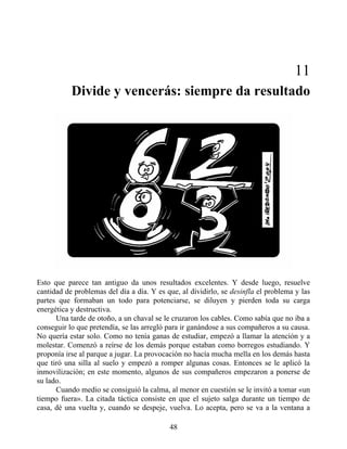 11
Divide y vencerás: siempre da resultado
Esto que parece tan antiguo da unos resultados excelentes. Y desde luego, resuelve
cantidad de problemas del día a día. Y es que, al dividirlo, se desinfla el problema y las
partes que formaban un todo para potenciarse, se diluyen y pierden toda su carga
energética y destructiva.
Una tarde de otoño, a un chaval se le cruzaron los cables. Como sabía que no iba a
conseguir lo que pretendía, se las arregló para ir ganándose a sus compañeros a su causa.
No quería estar solo. Como no tenía ganas de estudiar, empezó a llamar la atención y a
molestar. Comenzó a reírse de los demás porque estaban como borregos estudiando. Y
proponía irse al parque a jugar. La provocación no hacía mucha mella en los demás hasta
que tiró una silla al suelo y empezó a romper algunas cosas. Entonces se le aplicó la
inmovilización; en este momento, algunos de sus compañeros empezaron a ponerse de
su lado.
Cuando medio se consiguió la calma, al menor en cuestión se le invitó a tomar «un
tiempo fuera». La citada táctica consiste en que el sujeto salga durante un tiempo de
casa, dé una vuelta y, cuando se despeje, vuelva. Lo acepta, pero se va a la ventana a
48
 