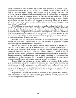 llamar la atención de sus compañeros desde fuera; algún compañero se anima y, al final,
terminan marchándose todos… ¡Al parque, claro! Además, en estas ocasiones lo tienen
muy fácil, pues funciona el corporativismo de maravilla. Se da el caso de que entre ellos
se llevan mal, pero mira por dónde, en estos momentos de «solidaridad» se olvidan de
sus rencillas y se unen en una causa común. No olvidemos que son adolescentes, de 12 a
18 años. Para empezar, los chicos se fueron a un parque cercano a la casa y algunos
consiguieron proveerse de palos. Allí tramaron su estrategia. Claro que el equipo
educativo, como no era nuevo el caso, también puso en marcha sus estrategias. Ante
todo, calma y tranquilidad.
Coincidió que en ese momento un antiguo educador estaba en la localidad y, por
otro lado, la trabajadora social, con su marido, también estaban disponibles. Se trataba
de hacerse el encontradizo con algunos de los chavales y, tras los saludos de rigor, con la
excusa de que los acompañaran a dar una vuelta o a comprar tal o cual cosa, apartarlos
de la escena hasta que se quedara solo el protagonista de la historia. Resultó. Y todo
quedó en una anécdota que tuvo más resonancia en el parque que en el mismo Hogar. A
la hora de cenar, todos estábamos a la mesa.
Por otro lado, es conveniente adelantarse a los acontecimientos, pues, como
adultos con experiencia, habitualmente es fácil ver acercarse los problemas. Aquí se
aplicaría lo que más arriba llamaba la vía indirecta.
En este sentido es bueno que los chicos vayan acostumbrándose al hecho de que
cada cual tiene su propia historia, de forma que será mejor evitar las interferencias. De
ahí que, si un compañero está pasando por un mal momento, lo que manifiesta en
conductas disruptivas, la mejor ayuda que podemos prestarle es propiciar que el
problema no vaya a más; y una buena medida es quitarse, materialmente, de en medio.
Hay que hacerles ver que el mejor apoyo que se le da al compañero en esos momentos es
no reforzar su conducta negativa. De lo contrario, el problematizado se afianza en su
postura al tratar de buscar razones para convencer al que le compadece.
Resulta difícil que todo esto se vea con claridad en el momento de los hechos;
pero, cuando se abordan estas situaciones en las asambleas o en las entrevistas, hay que
insistir en que los malos momentos y los malos días los tiene cualquiera, pero que lo
mejor es que cada cual los resuelva y, en todo caso, si se interviene, que sea para ayudar
a superar el conflicto creado, no para echar más leña al fuego, pues por aquí van las
verdaderas relaciones de ayuda.
Lógicamente, volviendo a la historia del comienzo, al día siguiente de la aventura,
tuve con el amigo la entrevista correspondiente, pero esa tarde el divide y vencerás nos
dio resultado para resolver el conflicto.
49
 