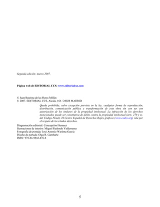 Segunda edición: marzo 2007.
Página web de EDITORIAL CCS: www.editorialccs.com
© Juan Bautista de las Heras Millán
© 2007. EDITORIAL CCS, Alcalá, 166 / 28028 MADRID
Queda prohibida, salvo excepción prevista en la ley, cualquier forma de reproducción,
distribución, comunicación pública y transformación de esta obra sin con tar con
autorización de los titulares de la propiedad intelectual. La infracción de los derechos
mencionados puede ser constitutiva de delito contra la propiedad intelectual (arts. 270 y ss.
del Código Penal). El Centro Español de Derechos Repro gráficos (www.cedro.org) vela por
el respeto de los citados derechos.
Diagramación editorial: Concepción Hernanz
Ilustraciones de interior: Miguel Redondo Valderrama
Fotografía de portada: José Antonio Warletta García
Diseño de portada: Olga R. Gambarte
ISBN: 978-84-9842-476-8
5
 