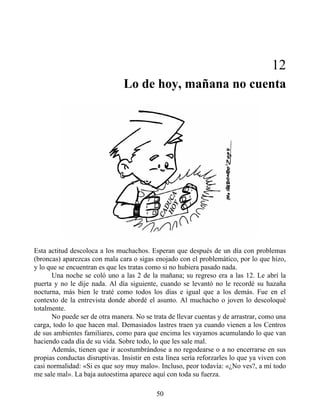 12
Lo de hoy, mañana no cuenta
Esta actitud descoloca a los muchachos. Esperan que después de un día con problemas
(broncas) aparezcas con mala cara o sigas enojado con el problemático, por lo que hizo,
y lo que se encuentran es que les tratas como si no hubiera pasado nada.
Una noche se coló uno a las 2 de la mañana; su regreso era a las 12. Le abrí la
puerta y no le dije nada. Al día siguiente, cuando se levantó no le recordé su hazaña
nocturna, más bien le traté como todos los días e igual que a los demás. Fue en el
contexto de la entrevista donde abordé el asunto. Al muchacho o joven lo descoloqué
totalmente.
No puede ser de otra manera. No se trata de llevar cuentas y de arrastrar, como una
carga, todo lo que hacen mal. Demasiados lastres traen ya cuando vienen a los Centros
de sus ambientes familiares, como para que encima les vayamos acumulando lo que van
haciendo cada día de su vida. Sobre todo, lo que les sale mal.
Además, tienen que ir acostumbrándose a no regodearse o a no encerrarse en sus
propias conductas disruptivas. Insistir en esta línea sería reforzarles lo que ya viven con
casi normalidad: «Si es que soy muy malo». Incluso, peor todavía: «¿No ves?, a mí todo
me sale mal». La baja autoestima aparece aquí con toda su fuerza.
50
 